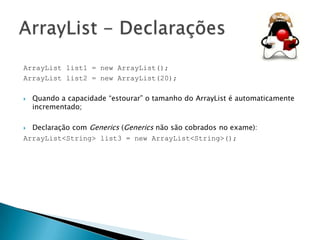 ArrayList list1 = new ArrayList();
ArrayList list2 = new ArrayList(20);


Quando a capacidade “estourar” o tamanho do ArrayList é automaticamente
incrementado;

Declaração com Generics (Generics não são cobrados no exame):
ArrayList<String> list3 = new ArrayList<String>();


 