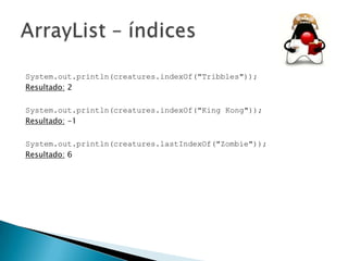System.out.println(creatures.indexOf("Tribbles"));
Resultado: 2
System.out.println(creatures.indexOf("King Kong"));
Resultado: -1
System.out.println(creatures.lastIndexOf("Zombie"));
Resultado: 6

 