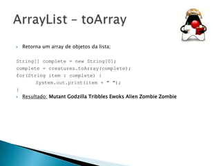 

Retorna um array de objetos da lista;

String[] complete = new String[0];
complete = creatures.toArray(complete);
for(String item : complete) {
System.out.print(item + " ");
}
 Resultado: Mutant Godzilla Tribbles Ewoks Alien Zombie Zombie

 