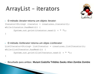 O método iterator retorna um objeto Iterator:
Iterator<String> iterator = creatures.iterator();
while(iterator.hasNext()) {
System.out.print(iterator.next() + " ");
}


O método listIterator retorna um objeo ListIterator:
ListIterator<String> listIterator = creatures.listIterator();
while(listIterator.hasNext()) {
System.out.print(listIterator.next() + " ");
}




Resultado para ambos: Mutant Godzilla Tribbles Ewoks Alien Zombie Zombie

 