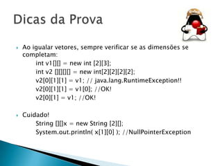 



Ao igualar vetores, sempre verificar se as dimensões se
completam:
int v1[][] = new int [2][3];
int v2 [][][][] = new int[2][2][2][2];
v2[0][1][1] = v1; // java.lang.RuntimeException!!
v2[0][1][1] = v1[0]; //OK!
v2[0][1] = v1; //OK!
Cuidado!
String [][]x = new String [2][];
System.out.println( x[1][0] ); //NullPointerException

 