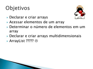 







Declarar e criar arrays
Acessar elementos de um array
Determinar o número de elementos em um
array
Declarar e criar arrays multidimensionais
ArrayList ????? 

 