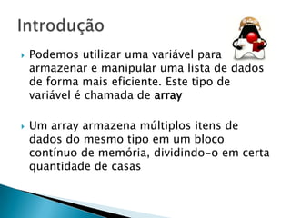 



Podemos utilizar uma variável para
armazenar e manipular uma lista de dados
de forma mais eficiente. Este tipo de
variável é chamada de array

Um array armazena múltiplos itens de
dados do mesmo tipo em um bloco
contínuo de memória, dividindo-o em certa
quantidade de casas

 