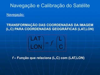 TRANSFORMAÇÃO DAS COORDENADAS DA IMAGEM
(L,C) PARA COORDENADAS GEOGRÁFICAS (LAT,LON)












C
L
LON
LAT
f
f – Função que relaciona (L,C) com (LAT,LON)
Navegação e Calibração do Satélite
Navegação:
 