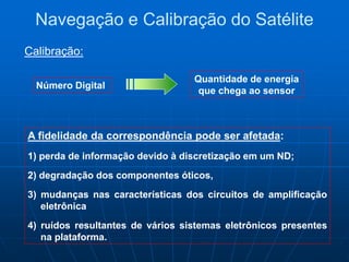 Número Digital
A fidelidade da correspondência pode ser afetada:
1) perda de informação devido à discretização em um ND;
2) degradação dos componentes óticos,
3) mudanças nas características dos circuitos de amplificação
eletrônica
4) ruídos resultantes de vários sistemas eletrônicos presentes
na plataforma.
Quantidade de energia
que chega ao sensor
Navegação e Calibração do Satélite
Calibração:
 