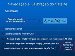 Transformação
de ND em radiância iiii NDR   
i
iR
i
i
iND
- representa o canal
- radiância medida [Wm-2sr-1m-1]
- coeficiente angular de calibração (slope) [Wm-2sr-1m-1DN-1]
- coeficiente linear de calibração (intercept) [Wm-2sr-1m-1]
- Número Digital [0 até 1023 para uma imagem com resolução de 10 bits]
Valores
fornecidos
com a
imagem
Navegação e Calibração do Satélite
Calibração:
 