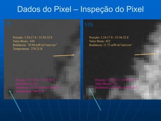 Dados do Pixel – Inspeção do Pixel
Posição: 1:47:42 S / 33.01:08 E
Valor Brutos: 633
Radiância: 119.33 mW/m2/ster/cm-1
Temperatura: 304.21 K
Posição: 1:24:17 S / 33:56:32 E
Valor Bruto: 436
Radiância: 78.94 mW/m2/ster/cm-1
Temperatura: 278.21 K
Posição: 1:24:17 S / 33.56:32 E
Valor Bruto: 452
Radiância: 11.72 mW/m2/ster/cm-1
Posição: 1:47:42 S / 33.01:08 E
Valor Brutos: 185
Radiância: 3.91 mW/m2/ster/cm-1
IR VIS
 