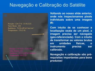 Navegação e Calibração do Satélite
Voltando ao nosso slide anterior,
onde nós inspecionamos pixels
individuais sobre uma imagem
IR:
Com intuito de se conhecer a
localização exata de um pixel, a
imagem precisa ser navegada
(geo-referenciada). Com o intuito
de transformar os valores brutos
em unidades físicas, o
instrumento precisa ser
calibrado.
Navegação e calibração são pré-
requisitos importantes para bons
produtos!
Posição: 1:47:42 S / 33.01:08 E
Valor Brutos: 633
Radiância: 119.33 mW/m2/ster/cm-1
Temperatura: 304.21 K
Posição: 1:24:17 S / 33:56:32 E
Valor Bruto: 436
Radiância: 78.94 mW/m2/ster/cm-1
Temperatura: 278.21 K
IR
 