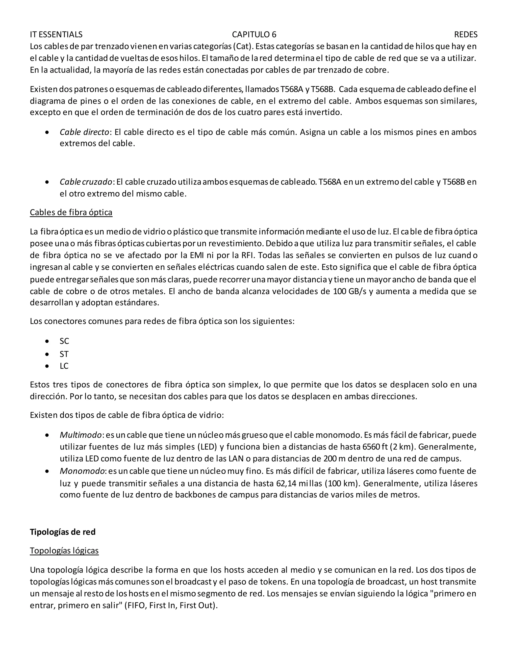 IT ESSENTIALS CAPITULO 6 REDES
Los cablesde par trenzadovienenenvariascategorías(Cat).Estascategorías se basanen la cantidadde hilosque hay en
el cable y la cantidadde vueltasde esoshilos.El tamañode lared determinael tipo de cable de red que se va a utilizar.
En la actualidad, la mayoría de las redes están conectadas por cables de par trenzado de cobre.
Existendospatronesoesquemasde cableadodiferentes,llamadosT568A yT568B. Cada esquemade cableadodefine el
diagrama de pines o el orden de las conexiones de cable, en el extremo del cable. Ambos esquemas son similares,
excepto en que el orden de terminación de dos de los cuatro pares está invertido.
 Cable directo: El cable directo es el tipo de cable más común. Asigna un cable a los mismos pines en ambos
extremos del cable.
 Cablecruzado:El cable cruzadoutilizaambosesquemasde cableado.T568A enun extremodel cable y T568B en
el otro extremo del mismo cable.
Cables de fibra óptica
La fibraópticaesun mediode vidriooplásticoque transmite informaciónmediante el usode luz.El cable de fibraóptica
posee unao más fibrasópticascubiertasporun revestimiento.Debidoaque utiliza luz para transmitir señales, el cable
de fibra óptica no se ve afectado por la EMI ni por la RFI. Todas las señales se convierten en pulsos de luz cuand o
ingresanal cable y se convierten en señales eléctricas cuando salen de este. Esto significa que el cable de fibra óptica
puede entregarseñalesque sonmásclaras,puede recorrerunamayor distanciaytiene unmayorancho de banda que el
cable de cobre o de otros metales. El ancho de banda alcanza velocidades de 100 GB/s y aumenta a medida que se
desarrollan y adoptan estándares.
Los conectores comunes para redes de fibra óptica son los siguientes:
 SC
 ST
 LC
Estos tres tipos de conectores de fibra óptica son simplex, lo que permite que los datos se desplacen solo en una
dirección. Por lo tanto, se necesitan dos cables para que los datos se desplacen en ambas direcciones.
Existen dos tipos de cable de fibra óptica de vidrio:
 Multimodo:esuncable que tiene unnúcleomásgruesoque el cable monomodo.Esmás fácil de fabricar,puede
utilizar fuentes de luz más simples (LED) y funciona bien a distancias de hasta 6560 ft (2 km). Generalmente,
utiliza LED como fuente de luz dentro de las LAN o para distancias de 200 m dentro de una red de campus.
 Monomodo:esuncable que tiene unnúcleomuy fino. Es más difícil de fabricar, utiliza láseres como fuente de
luz y puede transmitir señales a una distancia de hasta 62,14 millas (100 km). Generalmente, utiliza láseres
como fuente de luz dentro de backbones de campus para distancias de varios miles de metros.
Tipologías de red
Topologías lógicas
Una topología lógica describe la forma en que los hosts acceden al medio y se comunican en la red. Los dos tipos de
topologíaslógicasmáscomunessonel broadcasty el paso de tokens. En una topología de broadcast, un host transmite
un mensaje al restode loshostsenel mismosegmento de red. Los mensajes se envían siguiendo la lógica "primero en
entrar, primero en salir" (FIFO, First In, First Out).
 