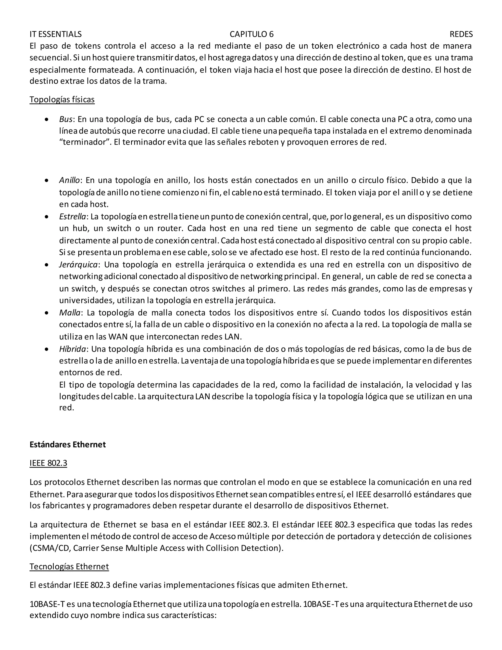 IT ESSENTIALS CAPITULO 6 REDES
El paso de tokens controla el acceso a la red mediante el paso de un token electrónico a cada host de manera
secuencial.Si unhostquiere transmitirdatos,el hostagregadatosy una direcciónde destinoal token,que es una trama
especialmente formateada. A continuación, el token viaja hacia el host que posee la dirección de destino. El host de
destino extrae los datos de la trama.
Topologías físicas
 Bus: En una topología de bus, cada PC se conecta a un cable común. El cable conecta una PC a otra, como una
líneade autobúsque recorre unaciudad.El cable tiene unapequeña tapa instalada en el extremo denominada
“terminador”. El terminador evita que las señales reboten y provoquen errores de red.
 Anillo: En una topología en anillo, los hosts están conectados en un anillo o circulo físico. Debido a que la
topologíade anillonotiene comienzoni fin,el cablenoestá terminado. El token viaja por el anillo y se detiene
en cada host.
 Estrella: La topologíaenestrellatieneunpuntode conexióncentral,que,porlogeneral,es un dispositivo como
un hub, un switch o un router. Cada host en una red tiene un segmento de cable que conecta el host
directamente al puntode conexióncentral.Cadahostestáconectadoal dispositivo central con su propio cable.
Si se presentaunproblemaenese cable,solose ve afectado ese host. El resto de la red continúa funcionando.
 Jerárquica: Una topología en estrella jerárquica o extendida es una red en estrella con un dispositivo de
networkingadicional conectadoal dispositivode networkingprincipal. En general, un cable de red se conecta a
un switch, y después se conectan otros switches al primero. Las redes más grandes, como las de empresas y
universidades, utilizan la topología en estrella jerárquica.
 Malla: La topología de malla conecta todos los dispositivos entre sí. Cuando todos los dispositivos están
conectadosentre sí,la falla de un cable o dispositivo en la conexión no afecta a la red. La topología de malla se
utiliza en las WAN que interconectan redes LAN.
 Híbrida: Una topología híbrida es una combinación de dos o más topologías de red básicas, como la de bus de
estrellaolade anilloenestrella.Laventajade unatopologíahíbridaesque se puede implementarendiferentes
entornos de red.
El tipo de topología determina las capacidades de la red, como la facilidad de instalación, la velocidad y las
longitudesdelcable.LaarquitecturaLAN describe la topología física y la topología lógica que se utilizan en una
red.
Estándares Ethernet
IEEE 802.3
Los protocolos Ethernet describen las normas que controlan el modo en que se establece la comunicación en una red
Ethernet.Paraasegurarque todoslosdispositivosEthernetseancompatiblesentresí,el IEEE desarrolló estándares que
los fabricantes y programadores deben respetar durante el desarrollo de dispositivos Ethernet.
La arquitectura de Ethernet se basa en el estándar IEEE 802.3. El estándar IEEE 802.3 especifica que todas las redes
implementenel métodode control de accesode Accesomúltiple por detección de portadora y detección de colisiones
(CSMA/CD, Carrier Sense Multiple Access with Collision Detection).
Tecnologías Ethernet
El estándar IEEE 802.3 define varias implementaciones físicas que admiten Ethernet.
10BASE-T es unatecnologíaEthernetque utilizaunatopologíaenestrella.10BASE-Tesuna arquitecturaEthernetde uso
extendido cuyo nombre indica sus características:
 
