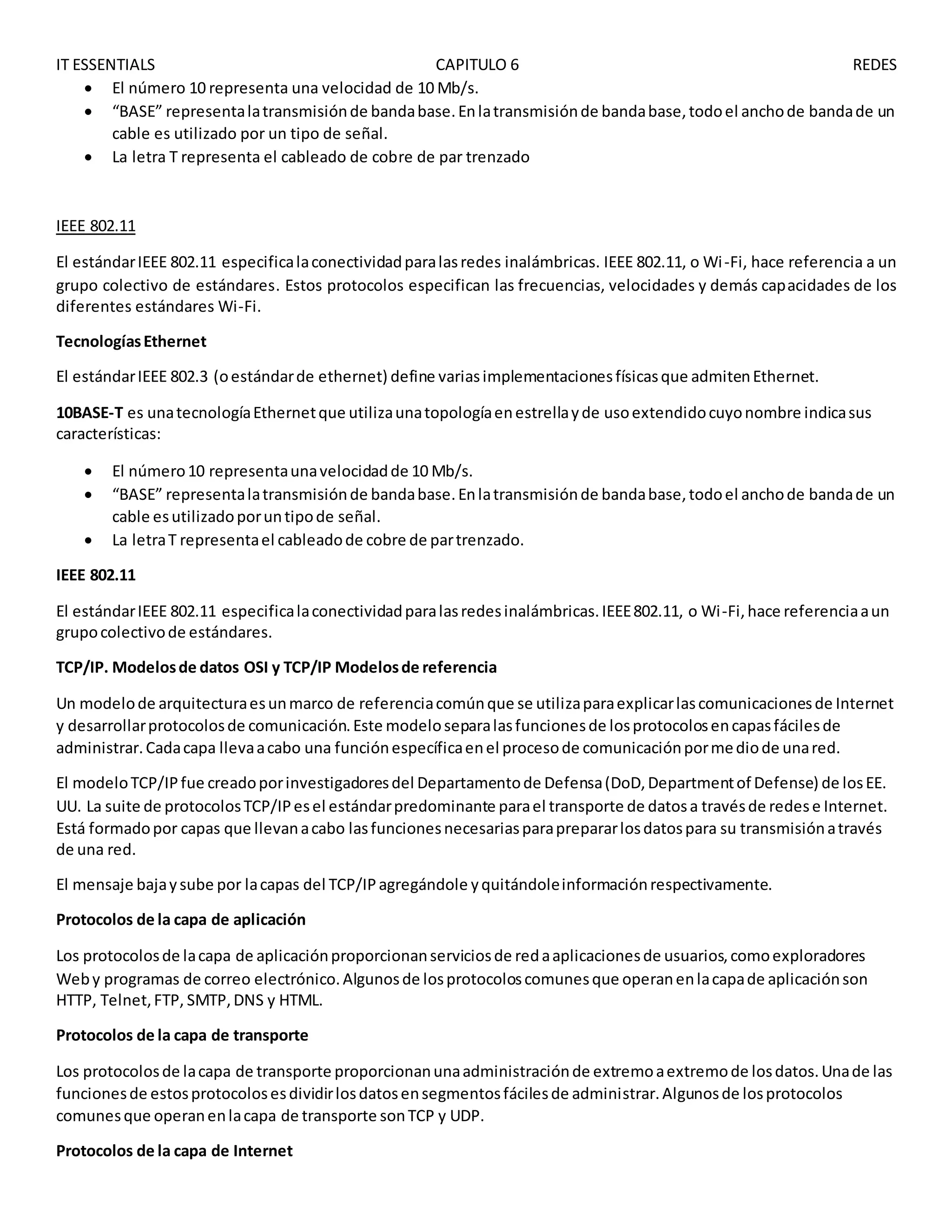 IT ESSENTIALS CAPITULO 6 REDES
 El número 10 representa una velocidad de 10 Mb/s.
 “BASE” representalatransmisiónde bandabase.Enlatransmisiónde bandabase,todoel anchode bandade un
cable es utilizado por un tipo de señal.
 La letra T representa el cableado de cobre de par trenzado
IEEE 802.11
El estándarIEEE 802.11 especificalaconectividadparalasredes inalámbricas. IEEE 802.11, o Wi-Fi, hace referencia a un
grupo colectivo de estándares. Estos protocolos especifican las frecuencias, velocidades y demás capacidades de los
diferentes estándares Wi-Fi.
TecnologíasEthernet
El estándarIEEE 802.3 (oestándarde ethernet) define variasimplementacionesfísicasque admitenEthernet.
10BASE-T es unatecnologíaEthernetque utilizaunatopologíaenestrellayde usoextendidocuyonombre indicasus
características:
 El número10 representaunavelocidadde 10 Mb/s.
 “BASE” representalatransmisiónde bandabase.Enlatransmisiónde bandabase,todoel anchode bandade un
cable esutilizadoporuntipode señal.
 La letraT representael cableadode cobre de partrenzado.
IEEE 802.11
El estándarIEEE 802.11 especificalaconectividadparalasredesinalámbricas.IEEE802.11, o Wi-Fi,hace referenciaaun
grupocolectivode estándares.
TCP/IP. Modelosde datos OSI y TCP/IP Modelosde referencia
Un modelode arquitecturaesunmarco de referenciacomúnque se utilizaparaexplicarlascomunicacionesde Internet
y desarrollarprotocolosde comunicación.Este modeloseparalasfuncionesde losprotocolosencapasfácilesde
administrar.Cadacapa llevaacabo una funciónespecíficaenel procesode comunicaciónpormediode unared.
El modeloTCP/IPfue creadoporinvestigadoresdel Departamentode Defensa(DoD,Departmentof Defense) de losEE.
UU. La suite de protocolosTCP/IPesel estándarpredominante parael transporte de datosa travésde redese Internet.
Está formadopor capas que llevanacabo lasfuncionesnecesariasparaprepararlosdatospara su transmisiónatravés
de una red.
El mensaje bajaysube por lacapas del TCP/IPagregándole yquitándoleinformaciónrespectivamente.
Protocolos de la capa de aplicación
Los protocolosde lacapa de aplicaciónproporcionanserviciosde redaaplicacionesde usuarios,comoexploradores
Weby programas de correo electrónico.Algunosde losprotocoloscomunesque operanenlacapade aplicaciónson
HTTP, Telnet,FTP, SMTP,DNS y HTML.
Protocolos de la capa de transporte
Los protocolosde lacapa de transporte proporcionanunaadministraciónde extremoaextremode losdatos.Unade las
funcionesde estosprotocolosesdividirlosdatosensegmentosfácilesde administrar.Algunosde losprotocolos
comunesque operanenlacapa de transporte sonTCP y UDP.
Protocolos de la capa de Internet
 