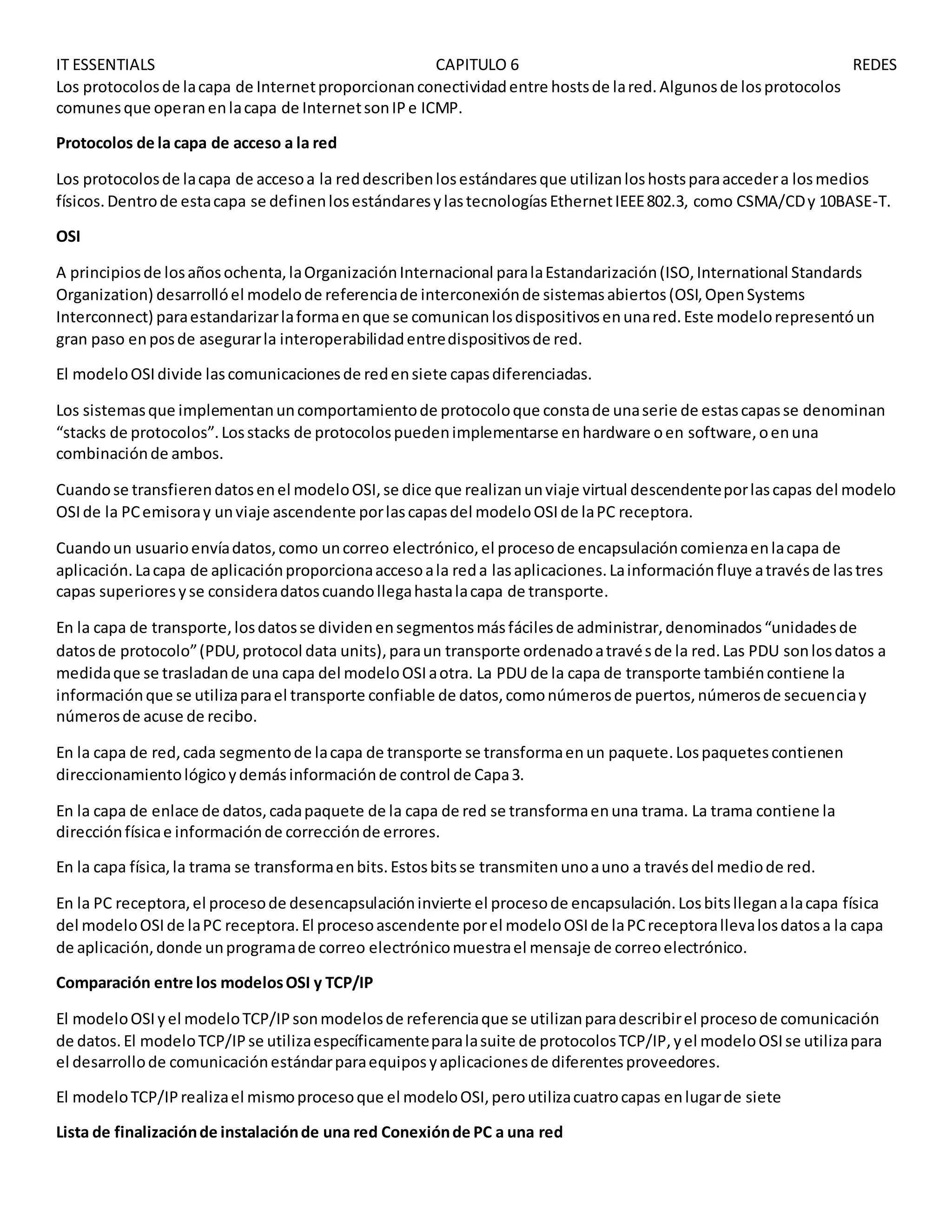 IT ESSENTIALS CAPITULO 6 REDES
Los protocolosde lacapa de Internetproporcionanconectividadentre hostsde lared.Algunosde losprotocolos
comunesque operanenlacapa de InternetsonIPe ICMP.
Protocolos de la capa de acceso a la red
Los protocolosde lacapa de accesoa la reddescribenlosestándaresque utilizanloshostsparaaccedera losmedios
físicos.Dentrode estacapa se definenlosestándaresylastecnologíasEthernetIEEE802.3, como CSMA/CDy 10BASE-T.
OSI
A principiosde losañosochenta,laOrganizaciónInternacional paralaEstandarización(ISO,International Standards
Organization) desarrollóel modelode referenciade interconexiónde sistemasabiertos(OSI,OpenSystems
Interconnect) paraestandarizarlaformaenque se comunicanlosdispositivosenunared.Este modelorepresentóun
gran paso enposde asegurarla interoperabilidadentredispositivosde red.
El modeloOSIdivide lascomunicacionesde redensiete capasdiferenciadas.
Los sistemasque implementanuncomportamientode protocoloque constade unaserie de estascapasse denominan
“stacks de protocolos”.Losstacks de protocolospuedenimplementarse enhardware oen software,oenuna
combinaciónde ambos.
Cuandose transfierendatosenel modeloOSI,se dice que realizanunviaje virtual descendenteporlascapas del modelo
OSIde la PCemisoray unviaje ascendente porlascapasdel modeloOSIde laPC receptora.
Cuandoun usuarioenvíadatos,como uncorreo electrónico,el procesode encapsulacióncomienzaenlacapa de
aplicación.Lacapa de aplicaciónproporcionaaccesoala reda lasaplicaciones.Lainformaciónfluye atravésde lastres
capas superioresyse consideradatoscuandollegahastalacapa de transporte.
En la capa de transporte,losdatosse dividenensegmentosmásfácilesde administrar,denominados“unidadesde
datosde protocolo”(PDU,protocol data units),paraun transporte ordenadoatravésde la red.Las PDU sonlosdatos a
medidaque se trasladande una capa del modeloOSIaotra. La PDU de la capa de transporte tambiéncontiene la
informaciónque se utilizaparael transporte confiable de datos,comonúmerosde puertos,númerosde secuenciay
númerosde acuse de recibo.
En la capa de red,cada segmentode lacapa de transporte se transformaenun paquete.Lospaquetescontienen
direccionamientológicoydemásinformaciónde control de Capa3.
En la capa de enlace de datos,cadapaquete de la capa de red se transformaenuna trama. La trama contiene la
direcciónfísicae informaciónde correcciónde errores.
En la capa física,la trama se transformaenbits.Estosbitsse transmitenunoauno a travésdel mediode red.
En la PC receptora,el procesode desencapsulacióninvierte el procesode encapsulación.Losbitslleganalacapa física
del modeloOSIde laPC receptora.El procesoascendente porel modeloOSIde laPCreceptorallevalosdatosa la capa
de aplicación,donde unprogramade correo electrónicomuestrael mensaje de correoelectrónico.
Comparación entre los modelosOSI y TCP/IP
El modeloOSIyel modeloTCP/IPsonmodelosde referenciaque se utilizanparadescribirel procesode comunicación
de datos.El modeloTCP/IPse utilizaespecíficamenteparalasuite de protocolosTCP/IP,yel modeloOSIse utilizapara
el desarrollode comunicaciónestándarparaequiposyaplicacionesde diferentesproveedores.
El modeloTCP/IPrealizael mismoprocesoque el modeloOSI,peroutilizacuatrocapas enlugarde siete
Lista de finalizaciónde instalaciónde una red Conexiónde PC a una red
 
