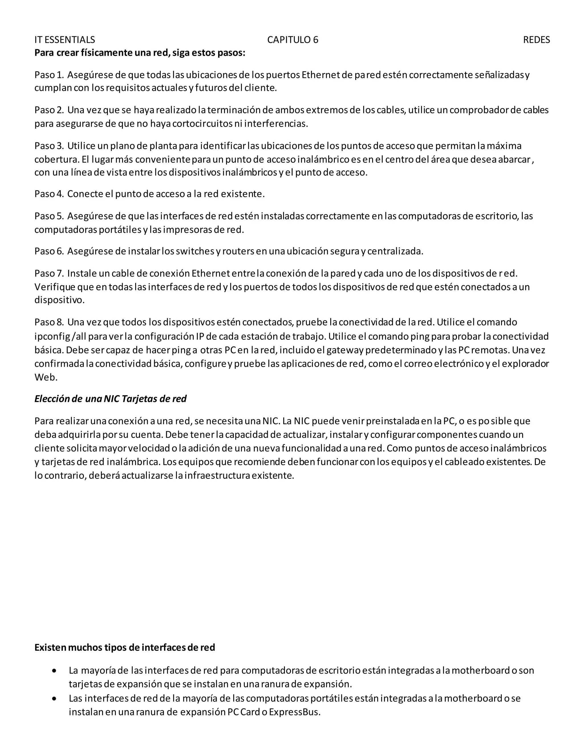 IT ESSENTIALS CAPITULO 6 REDES
Para crear físicamente una red,siga estos pasos:
Paso1. Asegúrese de que todaslasubicacionesde lospuertosEthernetde paredesténcorrectamente señalizadasy
cumplancon losrequisitosactualesyfuturosdel cliente.
Paso2. Una vezque se hayarealizadolaterminaciónde ambosextremosde loscables,utilice uncomprobadorde cables
para asegurarse de que no hayacortocircuitosni interferencias.
Paso3. Utilice unplanode plantapara identificarlasubicacionesde lospuntosde accesoque permitanlamáxima
cobertura.El lugarmás convenienteparaunpuntode accesoinalámbricoesenel centrodel áreaque deseaabarcar,
con una líneade vistaentre losdispositivosinalámbricosyel puntode acceso.
Paso4. Conecte el puntode accesoa la red existente.
Paso5. Asegúrese de que lasinterfacesde redesténinstaladascorrectamente enlascomputadorasde escritorio,las
computadorasportátilesylasimpresorasde red.
Paso6. Asegúrese de instalarlosswitchesyroutersenunaubicaciónseguraycentralizada.
Paso7. Instale uncable de conexiónEthernetentrelaconexiónde laparedycada uno de losdispositivosde red.
Verifique que entodaslasinterfacesde redylospuertosde todoslosdispositivosde redque esténconectadosaun
dispositivo.
Paso8. Una vezque todos losdispositivosesténconectados,pruebe laconectividadde lared.Utilice el comando
ipconfig/all paraverla configuraciónIPde cada estaciónde trabajo.Utilice el comandopingparaprobar laconectividad
básica.Debe sercapaz de hacerpinga otras PCen lared,incluidoel gatewaypredeterminadoylasPCremotas.Unavez
confirmadalaconectividadbásica,configureypruebe lasaplicacionesde red,comoel correoelectrónicoyel explorador
Web.
Elecciónde unaNIC Tarjetas de red
Para realizarunaconexiónauna red,se necesitaunaNIC.La NIC puede venirpreinstaladaenlaPC,o esposible que
debaadquirirlaporsu cuenta.Debe tenerlacapacidadde actualizar,instalaryconfigurarcomponentescuandoun
cliente solicitamayorvelocidadolaadiciónde una nuevafuncionalidadaunared.Como puntosde accesoinalámbricos
y tarjetasde red inalámbrica.Losequiposque recomiende debenfuncionarconlosequiposyel cableadoexistentes.De
locontrario,deberáactualizarse lainfraestructuraexistente.
Existenmuchos tipos de interfacesde red
 La mayoríade lasinterfacesde red para computadorasde escritorioestánintegradasalamotherboardoson
tarjetasde expansiónque se instalanenunaranurade expansión.
 Las interfacesde redde la mayoría de lascomputadorasportátilesestánintegradasalamotherboardose
instalanenunaranura de expansiónPCCardoExpressBus.
 