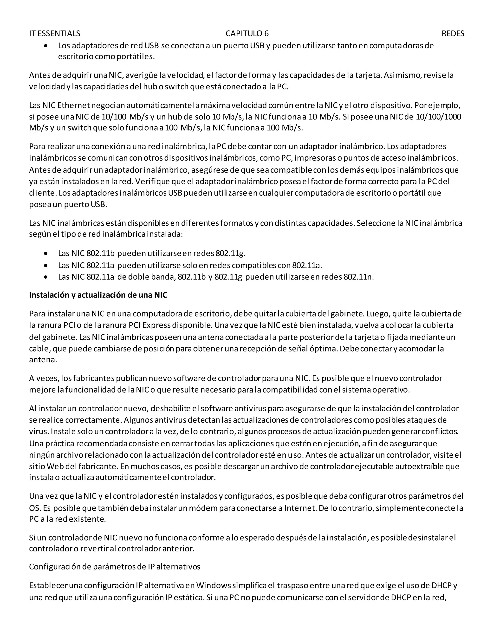 IT ESSENTIALS CAPITULO 6 REDES
 Los adaptadoresde redUSB se conectana un puertoUSB y puedenutilizarse tantoencomputadorasde
escritoriocomoportátiles.
Antesde adquirirunaNIC,averigüe lavelocidad,el factorde formay lascapacidadesde la tarjeta.Asimismo,revisela
velocidadylascapacidadesdel huboswitchque estáconectadoa laPC.
Las NIC Ethernetnegocianautomáticamentelamáximavelocidadcomúnentre laNICyel otro dispositivo.Porejemplo,
si posee unaNIC de 10/100 Mb/s y un hubde solo10 Mb/s,la NICfuncionaa 10 Mb/s. Si posee unaNICde 10/100/1000
Mb/s y un switchque solofuncionaa100 Mb/s,la NICfuncionaa 100 Mb/s.
Para realizarunaconexiónauna redinalámbrica,laPCdebe contar con unadaptador inalámbrico.Losadaptadores
inalámbricosse comunicanconotrosdispositivosinalámbricos,comoPC,impresorasopuntosde accesoinalámbricos.
Antesde adquirirunadaptadorinalámbrico,asegúrese de que seacompatibleconlosdemásequiposinalámbricosque
ya estáninstaladosenlared.Verifique que el adaptadorinalámbricoposeael factorde formacorrecto para la PCdel
cliente.LosadaptadoresinalámbricosUSBpuedenutilizarseencualquiercomputadorade escritoriooportátil que
poseaun puertoUSB.
Las NIC inalámbricasestándisponiblesendiferentesformatosycondistintascapacidades.Seleccione laNICinalámbrica
segúnel tipode redinalámbricainstalada:
 Las NIC 802.11b puedenutilizarseenredes802.11g.
 Las NIC 802.11a puedenutilizarse soloenredescompatiblescon802.11a.
 Las NIC 802.11a de doble banda,802.11b y 802.11g puedenutilizarseenredes802.11n.
Instalación y actualización de una NIC
Para instalarunaNIC enuna computadorade escritorio,debe quitarlacubiertadel gabinete.Luego,quite lacubiertade
la ranura PCIo de laranura PCI Expressdisponible.Unavezque laNICesté bieninstalada,vuelvaacolocarla cubierta
del gabinete.LasNICinalámbricasposeenunaantenaconectadaala parte posteriorde la tarjetao fijadamedianteun
cable,que puede cambiarse de posiciónparaobtenerunarecepciónde señal óptima.Debeconectaryacomodar la
antena.
A veces,losfabricantespublicannuevosoftware de controladorparauna NIC.Es posible que el nuevocontrolador
mejore lafuncionalidadde laNICo que resulte necesarioparalacompatibilidadconel sistemaoperativo.
Al instalarun controladornuevo, deshabilite el software antivirusparaasegurarse de que lainstalacióndel controlador
se realice correctamente.Algunosantivirusdetectanlasactualizacionesde controladorescomoposiblesataquesde
virus.Instale solouncontroladorala vez,de lo contrario,algunosprocesosde actualizaciónpuedengenerarconflictos.
Una práctica recomendadaconsiste encerrartodaslas aplicacionesque esténenejecución,afinde asegurarque
ningúnarchivorelacionadoconlaactualizacióndel controladoresté enuso.Antesde actualizaruncontrolador,visiteel
sitioWebdel fabricante.Enmuchoscasos,es posible descargarunarchivode controladorejecutable autoextraíble que
instalao actualizaautomáticamenteel controlador.
Una vez que laNIC y el controladoresténinstaladosyconfigurados,esposibleque debaconfigurarotrosparámetrosdel
OS.Es posible que tambiéndebainstalarunmódemparaconectarse a Internet.De locontrario,simplementeconecte la
PC a la redexistente.
Si un controladorde NIC nuevonofuncionaconforme aloesperadodespuésde lainstalación,esposibledesinstalarel
controladoro revertiral controladoranterior.
Configuraciónde parámetrosde IPalternativos
EstablecerunaconfiguraciónIPalternativaenWindowssimplificael traspasoentre unaredque exige el usode DHCPy
una redque utilizaunaconfiguraciónIPestática.Si unaPC nopuede comunicarse conel servidorde DHCPenla red,
 