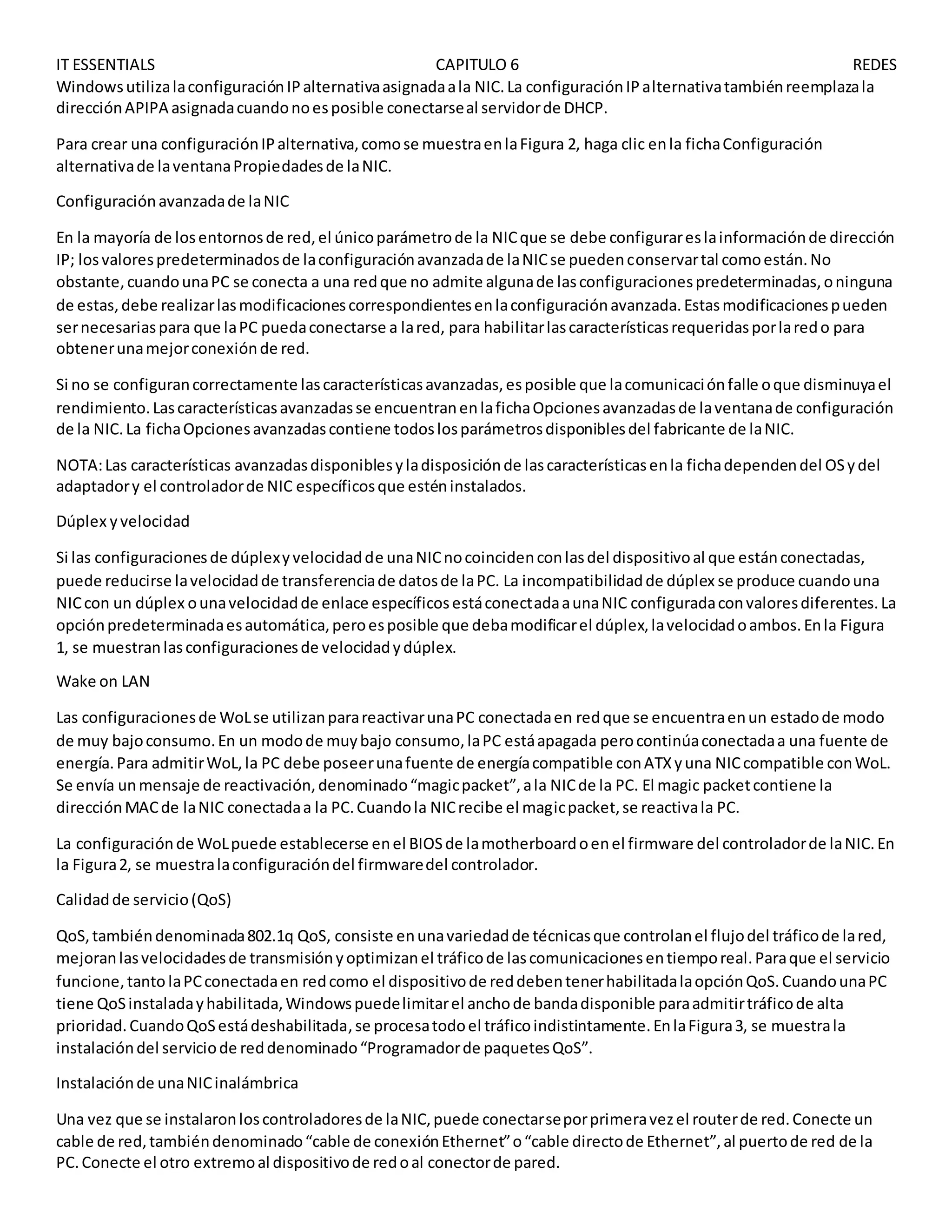 IT ESSENTIALS CAPITULO 6 REDES
WindowsutilizalaconfiguraciónIPalternativaasignadaala NIC.La configuraciónIPalternativatambiénreemplazala
direcciónAPIPA asignadacuandonoesposible conectarseal servidorde DHCP.
Para crear una configuraciónIPalternativa,comose muestraenlaFigura 2, haga clic enla fichaConfiguración
alternativade laventanaPropiedadesde laNIC.
Configuraciónavanzadade laNIC
En la mayoría de losentornosde red,el únicoparámetrode la NICque se debe configurareslainformaciónde dirección
IP; losvalorespredeterminadosde laconfiguraciónavanzadade laNICse puedenconservartal comoestán.No
obstante,cuandounaPC se conecta a una redque no admite algunade lasconfiguracionespredeterminadas,oninguna
de estas,debe realizarlasmodificacionescorrespondientesenlaconfiguraciónavanzada.Estasmodificacionespueden
sernecesariaspara que laPC puedaconectarse a lared, para habilitarlascaracterísticasrequeridasporlaredo para
obtenerunamejorconexiónde red.
Si no se configurancorrectamente lascaracterísticasavanzadas,esposible que lacomunicaciónfalle oque disminuyael
rendimiento.Lascaracterísticasavanzadasse encuentranenlafichaOpcionesavanzadasde laventanade configuración
de la NIC.La fichaOpcionesavanzadascontiene todoslosparámetrosdisponiblesdel fabricante de laNIC.
NOTA:Las características avanzadasdisponiblesyladisposiciónde lascaracterísticasenla fichadependendel OSydel
adaptadory el controladorde NIC específicosque esténinstalados.
Dúplex yvelocidad
Si las configuracionesde dúplexyvelocidadde unaNICnocoincidenconlasdel dispositivoal que estánconectadas,
puede reducirse lavelocidadde transferenciade datosde laPC. La incompatibilidadde dúplex se produce cuandouna
NICcon un dúplex ounavelocidadde enlace específicosestáconectadaaunaNIC configuradaconvaloresdiferentes.La
opciónpredeterminadaesautomática,peroesposible que debamodificarel dúplex,lavelocidadoambos.Enla Figura
1, se muestranlasconfiguracionesde velocidadydúplex.
Wake on LAN
Las configuracionesde WoLse utilizanparareactivarunaPC conectadaen redque se encuentraenun estadode modo
de muy bajoconsumo.En un modode muybajo consumo,laPC estáapagada perocontinúaconectadaa una fuente de
energía.Para admitirWoL,la PC debe poseerunafuente de energíacompatible conATXyuna NICcompatible conWoL.
Se envía unmensaje de reactivación,denominado“magicpacket”,ala NICde la PC. El magic packetcontiene la
direcciónMACde laNIC conectadaa la PC.Cuandola NICrecibe el magicpacket,se reactivala PC.
La configuraciónde WoLpuede establecerse enel BIOSde lamotherboardoenel firmware del controladorde laNIC.En
la Figura2, se muestralaconfiguracióndel firmwaredel controlador.
Calidadde servicio(QoS)
QoS,tambiéndenominada802.1q QoS, consiste enunavariedadde técnicasque controlanel flujodel tráficode lared,
mejoranlasvelocidadesde transmisiónyoptimizanel tráficode lascomunicacionesentiemporeal.Paraque el servicio
funcione,tanto laPCconectadaen redcomo el dispositivode reddebentenerhabilitadalaopciónQoS.CuandounaPC
tiene QoSinstaladayhabilitada,Windowspuedelimitarel anchode bandadisponible paraadmitirtráficode alta
prioridad.CuandoQoSestádeshabilitada,se procesatodoel tráficoindistintamente.EnlaFigura3, se muestrala
instalacióndel serviciode reddenominado“Programadorde paquetesQoS”.
Instalaciónde unaNICinalámbrica
Una vez que se instalaronloscontroladoresde laNIC,puede conectarseporprimeravezel routerde red.Conecte un
cable de red,tambiéndenominado“cable de conexiónEthernet”o“cable directode Ethernet”,al puertode red de la
PC.Conecte el otro extremoal dispositivode redoal conectorde pared.
 