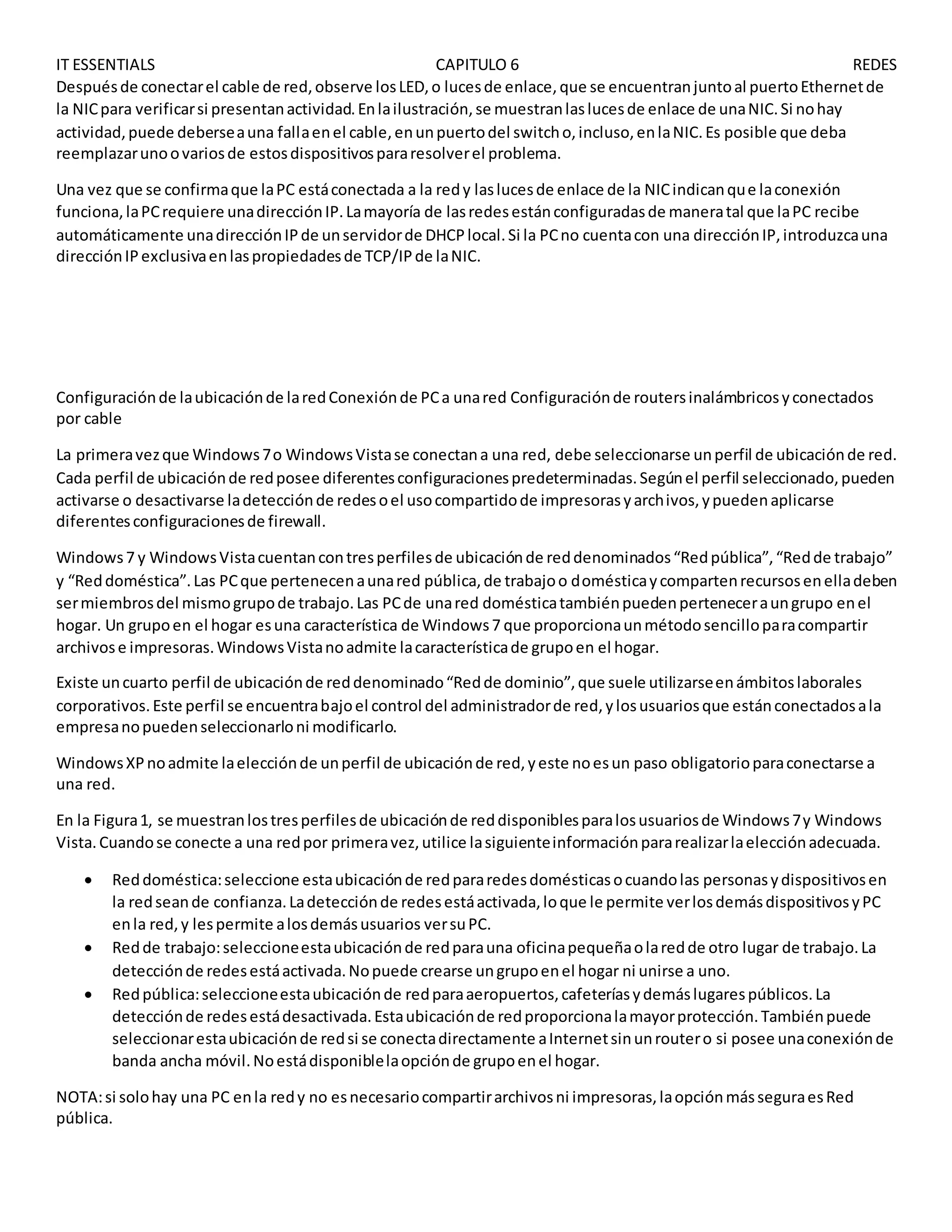 IT ESSENTIALS CAPITULO 6 REDES
Despuésde conectarel cable de red,observe losLED,o lucesde enlace,que se encuentranjuntoal puertoEthernetde
la NICpara verificarsi presentanactividad.Enlailustración,se muestranlaslucesde enlace de unaNIC.Si nohay
actividad,puede deberseauna fallaenel cable,enunpuertodel switcho,incluso,enlaNIC.Es posible que deba
reemplazarunoovariosde estosdispositivospararesolverel problema.
Una vez que se confirmaque laPC estáconectada a la redy laslucesde enlace de la NICindicanque laconexión
funciona,laPCrequiere unadirecciónIP.Lamayoría de lasredesestánconfiguradasde maneratal que laPC recibe
automáticamente unadirecciónIPde unservidorde DHCPlocal.Si la PCno cuentacon una direcciónIP,introduzcauna
direcciónIPexclusivaenlaspropiedadesde TCP/IPde laNIC.
Configuraciónde laubicaciónde laredConexiónde PCa unared Configuraciónde routersinalámbricosyconectados
por cable
La primeravezque Windows7o WindowsVistase conectana una red, debe seleccionarse unperfil de ubicaciónde red.
Cada perfil de ubicaciónde redposee diferentesconfiguracionespredeterminadas.Segúnel perfil seleccionado,pueden
activarse o desactivarse ladetecciónde redesoel usocompartidode impresorasyarchivos,ypuedenaplicarse
diferentesconfiguracionesde firewall.
Windows7 y WindowsVistacuentancontresperfilesde ubicaciónde reddenominados“Redpública”,“Redde trabajo”
y “Reddoméstica”.Las PCque pertenecenaunared pública,de trabajoo domésticaycompartenrecursosenelladeben
sermiembrosdel mismogrupode trabajo.Las PCde unared domésticatambiénpuedenperteneceraungrupo enel
hogar. Un grupoen el hogar esuna característica de Windows7 que proporcionaunmétodosencilloparacompartir
archivose impresoras.WindowsVistanoadmite lacaracterísticade grupoen el hogar.
Existe uncuarto perfil de ubicaciónde reddenominado“Redde dominio”,que suele utilizarseenámbitoslaborales
corporativos.Este perfil se encuentrabajoel control del administradorde red,ylosusuariosque estánconectadosala
empresanopuedenseleccionarloni modificarlo.
WindowsXPnoadmite laelecciónde unperfil de ubicaciónde red,yeste noesun paso obligatorioparaconectarse a
una red.
En la Figura1, se muestranlostresperfilesde ubicaciónde reddisponiblesparalosusuariosde Windows7y Windows
Vista.Cuandose conecte a una redpor primeravez,utilice lasiguienteinformaciónpararealizarlaelecciónadecuada.
 Reddoméstica:seleccione estaubicaciónde redpararedesdomésticasocuandolas personasydispositivosen
la redseande confianza.Ladetecciónde redesestáactivada,loque le permite verlosdemásdispositivosyPC
enla red,y lespermite alosdemásusuarios versuPC.
 Redde trabajo:seleccioneestaubicaciónde redparauna oficinapequeñaolaredde otro lugar de trabajo.La
detecciónde redesestáactivada.Nopuede crearse ungrupoenel hogar ni unirse a uno.
 Redpública:seleccioneestaubicaciónde redparaaeropuertos,cafeteríasydemáslugarespúblicos.La
detecciónde redesestádesactivada.Estaubicaciónde redproporcionalamayorprotección.Tambiénpuede
seleccionarestaubicaciónde redsi se conectadirectamente aInternetsinunroutero si posee unaconexiónde
banda ancha móvil.Noestádisponiblelaopciónde grupoenel hogar.
NOTA:si solohay una PC enla redy no esnecesariocompartirarchivosni impresoras,laopciónmásseguraesRed
pública.
 