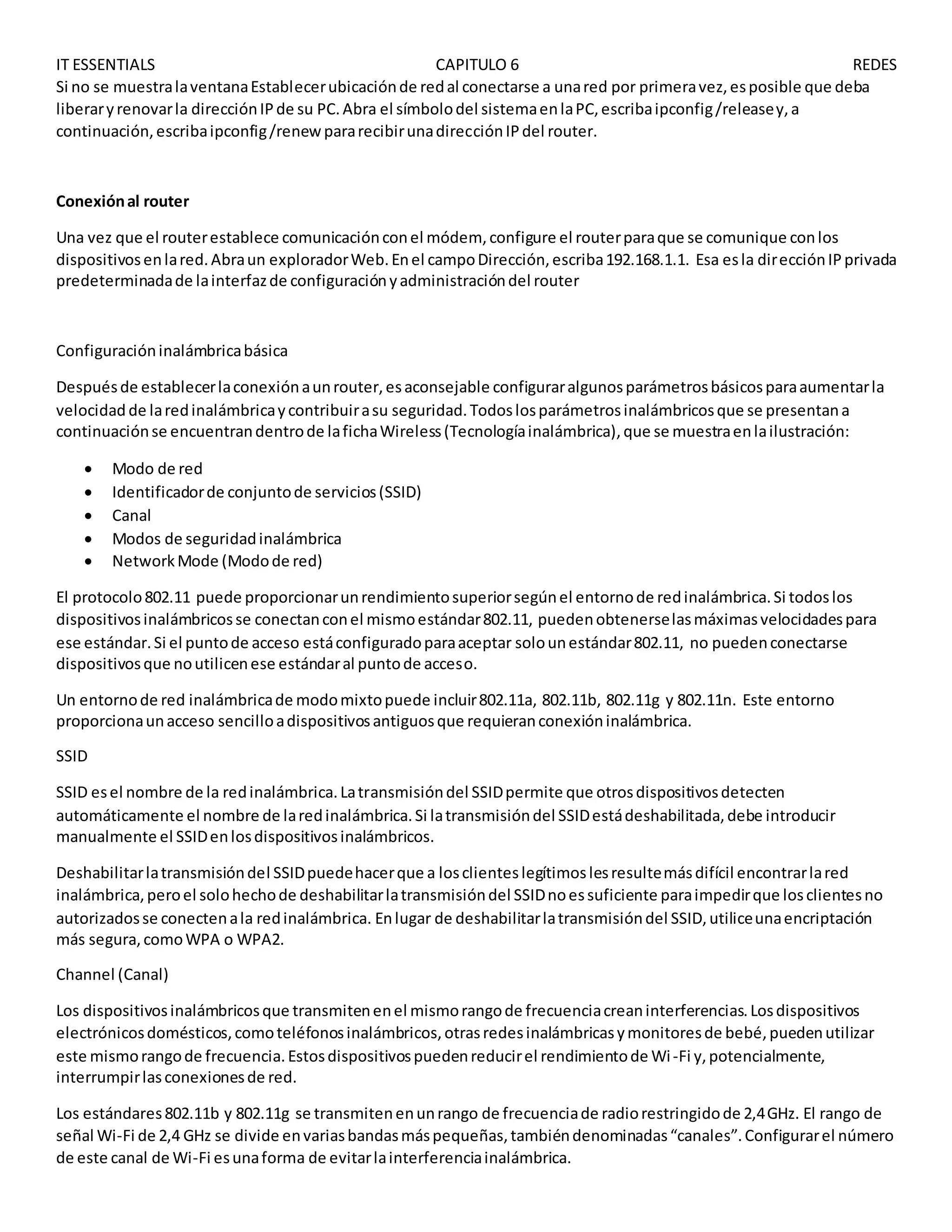 IT ESSENTIALS CAPITULO 6 REDES
Si no se muestralaventanaEstablecerubicaciónde redal conectarse a unared por primeravez,esposible que deba
liberaryrenovarla direcciónIPde su PC.Abra el símbolodel sistemaenlaPC,escribaipconfig/releasey,a
continuación,escribaipconfig/renewpararecibirunadirecciónIPdel router.
Conexiónal router
Una vez que el routerestablece comunicaciónconel módem, configure el routerparaque se comunique conlos
dispositivosenlared.Abraun exploradorWeb.Enel campoDirección,escriba192.168.1.1. Esa esla direcciónIPprivada
predeterminadade lainterfazde configuraciónyadministracióndel router
Configuracióninalámbricabásica
Despuésde establecerlaconexiónaunrouter,esaconsejable configuraralgunosparámetrosbásicosparaaumentarla
velocidad de laredinalámbricaycontribuirasu seguridad.Todoslosparámetrosinalámbricosque se presentana
continuaciónse encuentrandentrode lafichaWireless(Tecnologíainalámbrica),que se muestraenlailustración:
 Modo de red
 Identificadorde conjuntode servicios(SSID)
 Canal
 Modos de seguridadinalámbrica
 NetworkMode (Modode red)
El protocolo802.11 puede proporcionarunrendimientosuperiorsegúnel entornode redinalámbrica.Si todoslos
dispositivosinalámbricosse conectanconel mismoestándar802.11, puedenobtenerselasmáximasvelocidadespara
ese estándar.Si el puntode acceso estáconfiguradoparaaceptar solounestándar802.11, no puedenconectarse
dispositivosque noutilicenese estándaral puntode acceso.
Un entornode red inalámbricade modomixtopuede incluir802.11a, 802.11b, 802.11g y 802.11n. Este entorno
proporcionaunacceso sencilloadispositivosantiguosque requieranconexióninalámbrica.
SSID
SSID esel nombre de la redinalámbrica.Latransmisióndel SSIDpermite que otrosdispositivosdetecten
automáticamente el nombre de laredinalámbrica.Si latransmisióndel SSIDestádeshabilitada,debe introducir
manualmente el SSIDenlosdispositivosinalámbricos.
Deshabilitarlatransmisióndel SSIDpuedehacerque a losclienteslegítimoslesresultemásdifícil encontrarlared
inalámbrica,peroel solohechode deshabilitarlatransmisióndel SSIDnoessuficiente paraimpedirque losclientesno
autorizadosse conectenala redinalámbrica. Enlugar de deshabilitarlatransmisióndel SSID,utiliceunaencriptación
más segura,comoWPA o WPA2.
Channel (Canal)
Los dispositivosinalámbricosque transmitenenel mismorangode frecuenciacreaninterferencias.Losdispositivos
electrónicosdomésticos,comoteléfonosinalámbricos,otrasredesinalámbricasymonitoresde bebé,puedenutilizar
este mismorangode frecuencia.Estosdispositivospuedenreducirel rendimientode Wi-Fi y,potencialmente,
interrumpirlasconexionesde red.
Los estándares802.11b y 802.11g se transmitenenunrango de frecuenciade radiorestringidode 2,4GHz. El rango de
señal Wi-Fi de 2,4 GHz se divide envariasbandasmáspequeñas,tambiéndenominadas“canales”.Configurarel número
de este canal de Wi-Fi esunaforma de evitarlainterferenciainalámbrica.
 