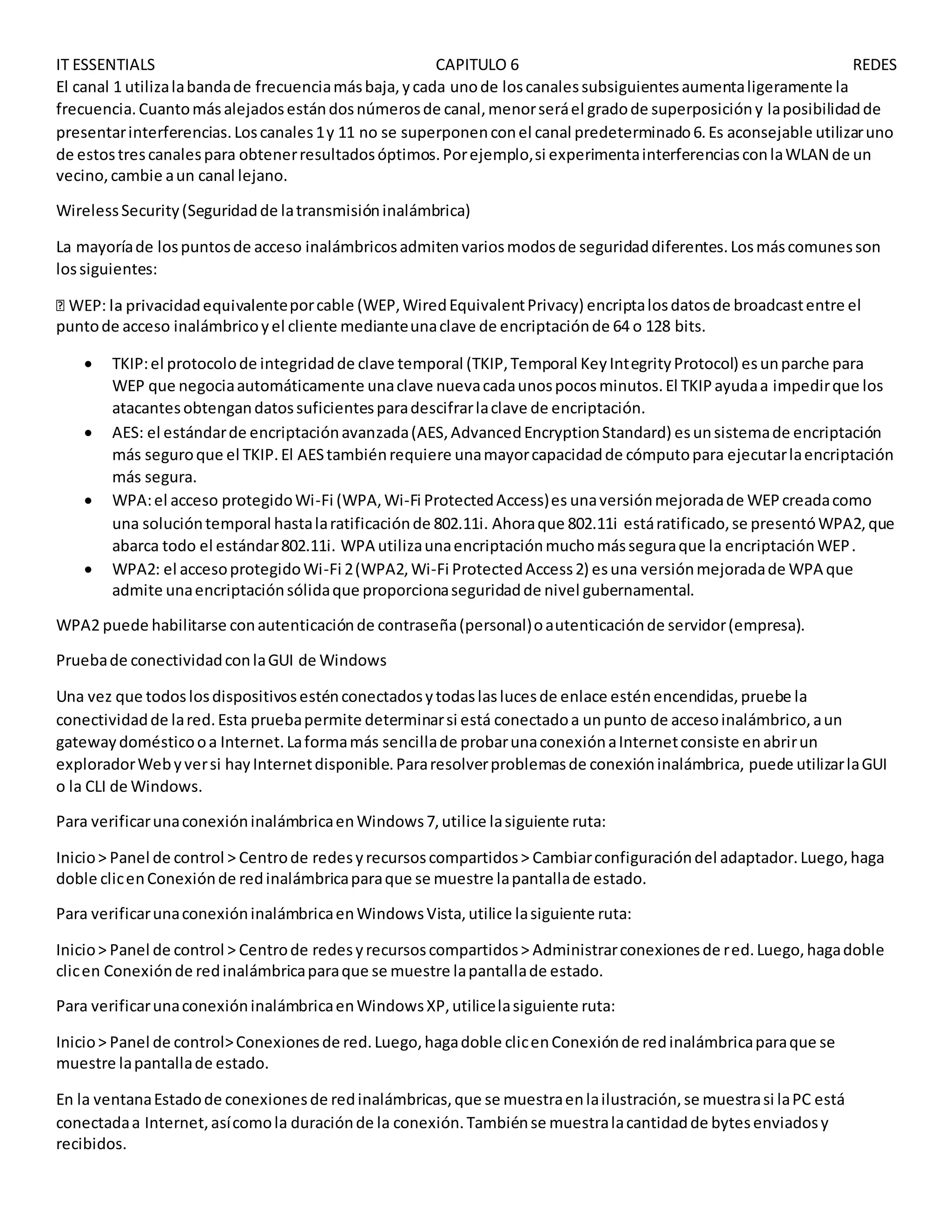 IT ESSENTIALS CAPITULO 6 REDES
El canal 1 utilizalabandade frecuenciamásbaja,ycada unode loscanalessubsiguientesaumentaligeramente la
frecuencia.Cuantomásalejadosestándosnúmerosde canal,menorseráel gradode superposicióny laposibilidadde
presentarinterferencias.Loscanales1y 11 no se superponenconel canal predeterminado6.Es aconsejable utilizaruno
de estostrescanalespara obtenerresultadosóptimos.Porejemplo,si experimentainterferenciasconlaWLAN de un
vecino,cambie aun canal lejano.
WirelessSecurity(Seguridadde latransmisióninalámbrica)
La mayoríade lospuntosde acceso inalámbricosadmitenvariosmodosde seguridaddiferentes.Losmáscomunesson
lossiguientes:
nteporcable (WEP,WiredEquivalentPrivacy) encriptalosdatosde broadcastentre el
puntode acceso inalámbricoyel cliente medianteunaclave de encriptaciónde 64 o 128 bits.
 TKIP:el protocolode integridadde clave temporal (TKIP,Temporal KeyIntegrityProtocol) esunparche para
WEP que negociaautomáticamente unaclave nuevacadaunospocosminutos.El TKIPayudaa impedirque los
atacantesobtengandatossuficientesparadescifrarlaclave de encriptación.
 AES: el estándarde encriptaciónavanzada(AES,AdvancedEncryptionStandard) esunsistemade encriptación
más seguroque el TKIP.El AEStambiénrequiere unamayorcapacidadde cómputopara ejecutarlaencriptación
más segura.
 WPA:el acceso protegidoWi-Fi (WPA,Wi-Fi ProtectedAccess)es unaversiónmejoradade WEPcreadacomo
una solucióntemporal hastalaratificaciónde 802.11i. Ahoraque 802.11i estáratificado,se presentóWPA2,que
abarca todo el estándar802.11i. WPA utilizaunaencriptaciónmuchomásseguraque la encriptaciónWEP.
 WPA2: el accesoprotegidoWi-Fi 2(WPA2,Wi-Fi ProtectedAccess2) esuna versiónmejoradade WPA que
admite unaencriptaciónsólidaque proporcionaseguridadde nivel gubernamental.
WPA2 puede habilitarse conautenticaciónde contraseña(personal)oautenticaciónde servidor(empresa).
Pruebade conectividadconlaGUI de Windows
Una vez que todoslosdispositivosesténconectadosytodaslaslucesde enlace esténencendidas,pruebe la
conectividadde lared.Esta pruebapermite determinarsi está conectadoa unpunto de accesoinalámbrico,aun
gatewaydomésticooa Internet.Laformamás sencillade probarunaconexiónaInternetconsiste enabrirun
exploradorWebyversi hayInternetdisponible.Pararesolverproblemasde conexióninalámbrica, puede utilizarlaGUI
o la CLI de Windows.
Para verificarunaconexióninalámbricaenWindows7,utilice lasiguiente ruta:
Inicio> Panel de control > Centrode redesyrecursoscompartidos> Cambiarconfiguracióndel adaptador.Luego,haga
doble clicenConexiónde redinalámbricaparaque se muestre lapantallade estado.
Para verificarunaconexióninalámbricaenWindowsVista,utilice lasiguiente ruta:
Inicio> Panel de control > Centrode redesyrecursoscompartidos> Administrarconexionesde red.Luego,hagadoble
clicen Conexiónde redinalámbricaparaque se muestre lapantallade estado.
Para verificarunaconexióninalámbricaenWindowsXP,utilicelasiguiente ruta:
Inicio> Panel de control>Conexionesde red.Luego,hagadoble clicenConexiónde redinalámbricaparaque se
muestre lapantallade estado.
En la ventanaEstadode conexionesde redinalámbricas,que se muestraenlailustración,se muestrasi laPC está
conectadaa Internet,asícomola duraciónde la conexión.Tambiénse muestralacantidadde bytesenviadosy
recibidos.
 