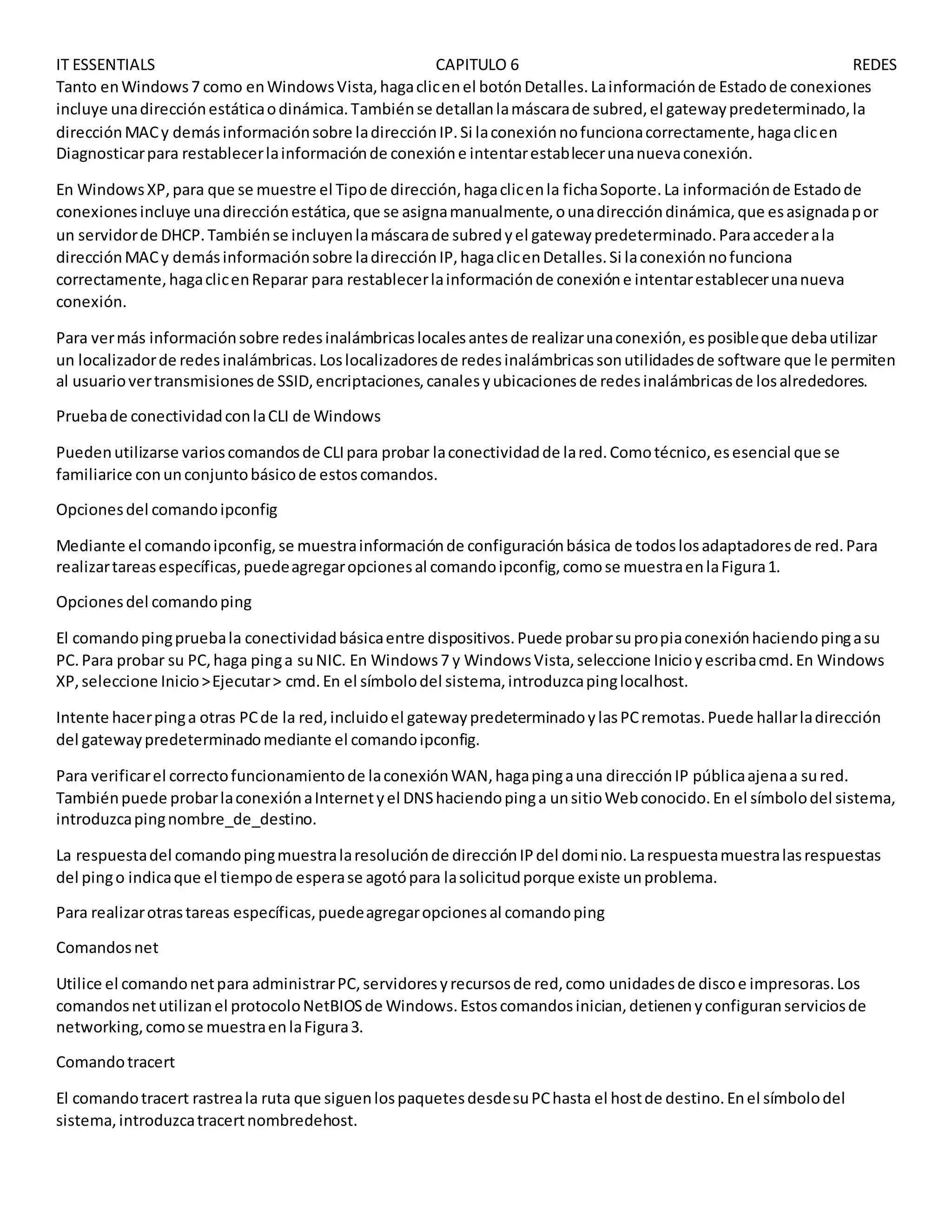 IT ESSENTIALS CAPITULO 6 REDES
Tanto enWindows7 como enWindowsVista,hagaclicenel botónDetalles.Lainformaciónde Estadode conexiones
incluye unadirecciónestáticaodinámica.Tambiénse detallanlamáscarade subred,el gatewaypredeterminado,la
direcciónMACy demásinformaciónsobre ladirecciónIP.Si laconexiónnofuncionacorrectamente,hagaclicen
Diagnosticarpara restablecerlainformaciónde conexióne intentarestablecerunanuevaconexión.
En WindowsXP,para que se muestre el Tipode dirección,hagaclicenla fichaSoporte.La informaciónde Estadode
conexionesincluye unadirecciónestática,que se asignamanualmente,ounadireccióndinámica,que esasignadapor
un servidorde DHCP.Tambiénse incluyenlamáscarade subredyel gatewaypredeterminado.Paraaccederala
direcciónMACy demásinformaciónsobre ladirecciónIP,hagaclicenDetalles.Si laconexiónnofunciona
correctamente,hagaclicenReparar para restablecerlainformaciónde conexióne intentarestablecerunanueva
conexión.
Para vermás informaciónsobre redesinalámbricaslocalesantesde realizarunaconexión,esposibleque debautilizar
un localizadorde redesinalámbricas.Loslocalizadoresde redesinalámbricassonutilidadesde software que le permiten
al usuariovertransmisionesde SSID,encriptaciones,canalesyubicacionesde redesinalámbricasde losalrededores.
Pruebade conectividadconlaCLI de Windows
Puedenutilizarse varioscomandosde CLIpara probar laconectividadde lared.Comotécnico,esesencial que se
familiarice conunconjuntobásicode estoscomandos.
Opcionesdel comandoipconfig
Mediante el comandoipconfig,se muestrainformaciónde configuraciónbásica de todoslosadaptadoresde red.Para
realizartareasespecíficas,puedeagregaropcionesal comandoipconfig,comose muestraenlaFigura1.
Opcionesdel comandoping
El comandopingpruebala conectividadbásicaentre dispositivos.Puede probarsupropiaconexiónhaciendopingasu
PC.Para probar su PC,haga pinga suNIC. En Windows7 y WindowsVista,seleccione Inicioyescribacmd.En Windows
XP,seleccione Inicio>Ejecutar> cmd.En el símbolodel sistema,introduzcapinglocalhost.
Intente hacerpinga otras PCde la red,incluidoel gatewaypredeterminadoylasPCremotas.Puede hallarladirección
del gatewaypredeterminadomediante el comandoipconfig.
Para verificarel correctofuncionamientode laconexiónWAN,hagapingauna direcciónIP públicaajenaa sured.
Tambiénpuede probarlaconexiónaInternetyel DNShaciendopinga unsitioWebconocido.En el símbolodel sistema,
introduzcapingnombre_de_destino.
La respuestadel comandopingmuestralaresoluciónde direcciónIPdel dominio.Larespuestamuestralasrespuestas
del pingo indicaque el tiempode esperase agotópara lasolicitudporque existe unproblema.
Para realizarotrastareas específicas,puedeagregaropcionesal comandoping
Comandosnet
Utilice el comandonetpara administrarPC,servidoresyrecursosde red,como unidadesde discoe impresoras.Los
comandosnetutilizanel protocoloNetBIOSde Windows.Estoscomandosinician,detienenyconfiguranserviciosde
networking,comose muestraenlaFigura3.
Comandotracert
El comandotracert rastreala ruta que siguenlospaquetesdesdesuPChasta el hostde destino.Enel símbolodel
sistema,introduzcatracertnombredehost.
 