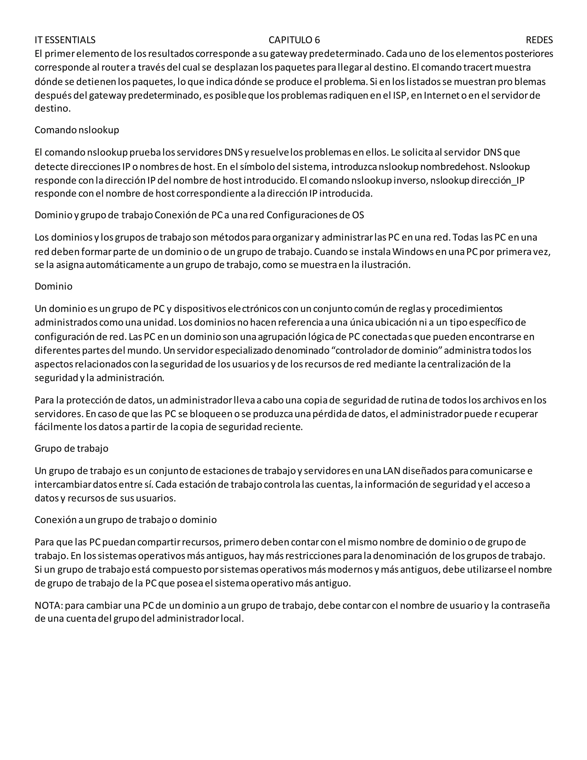 IT ESSENTIALS CAPITULO 6 REDES
El primerelementode losresultadoscorresponde asugatewaypredeterminado.Cadauno de loselementosposteriores
corresponde al routera travésdel cual se desplazanlospaquetesparallegaral destino.El comandotracertmuestra
dónde se detienenlospaquetes,loque indicadónde se produce el problema.Si enloslistadosse muestranproblemas
despuésdel gatewaypredeterminado,esposibleque losproblemasradiquenenel ISP,enInternetoenel servidorde
destino.
Comandonslookup
El comandonslookuppruebalosservidoresDNSyresuelvelosproblemasenellos.Le solicitaal servidor DNSque
detecte direccionesIPonombresde host.En el símbolodel sistema,introduzcanslookupnombredehost.Nslookup
responde conladirecciónIPdel nombre de hostintroducido.El comandonslookupinverso,nslookupdirección_IP
responde conel nombre de hostcorrespondiente aladirecciónIPintroducida.
Dominioygrupode trabajoConexiónde PCa unared Configuracionesde OS
Los dominiosylosgruposde trabajoson métodosparaorganizary administrarlasPC enuna red.Todas lasPC enuna
reddebenformarparte de undominioode ungrupo de trabajo.Cuandose instalaWindowsenunaPCpor primeravez,
se la asignaautomáticamente aungrupo de trabajo,como se muestraenla ilustración.
Dominio
Un dominioesungrupo de PC y dispositivoselectrónicosconunconjuntocomúnde reglasy procedimientos
administradoscomounaunidad.Losdominiosnohacenreferenciaauna únicaubicaciónni a un tipoespecíficode
configuraciónde red.LasPC enun dominiosonunaagrupaciónlógicade PC conectadasque puedenencontrarse en
diferentespartesdel mundo.Unservidorespecializadodenominado“controladorde dominio”administratodoslos
aspectosrelacionadosconlaseguridadde losusuariosyde losrecursosde red mediante lacentralizaciónde la
seguridadyla administración.
Para la protecciónde datos,unadministradorllevaacabouna copiade seguridadde rutinade todoslosarchivosenlos
servidores.Encasode que las PC se bloqueenose produzcaunapérdidade datos,el administradorpuede recuperar
fácilmente losdatosapartirde lacopia de seguridadreciente.
Grupo de trabajo
Un grupo de trabajo esun conjuntode estacionesde trabajoyservidoresenunaLAN diseñadosparacomunicarse e
intercambiardatosentre sí.Cada estaciónde trabajocontrolalas cuentas,lainformaciónde seguridadyel accesoa
datosy recursosde sususuarios.
Conexiónaungrupo de trabajoo dominio
Para que las PCpuedancompartirrecursos,primerodebencontarconel mismonombre de dominioode grupode
trabajo.En lossistemasoperativosmásantiguos,haymásrestriccionesparaladenominación de losgruposde trabajo.
Si un grupo de trabajoestá compuestoporsistemasoperativosmásmodernosymásantiguos,debe utilizarseel nombre
de grupo de trabajo de la PCque poseael sistemaoperativomásantiguo.
NOTA:para cambiar una PCde undominio aun grupo de trabajo,debe contarcon el nombre de usuarioy la contraseña
de una cuentadel grupodel administradorlocal.
 