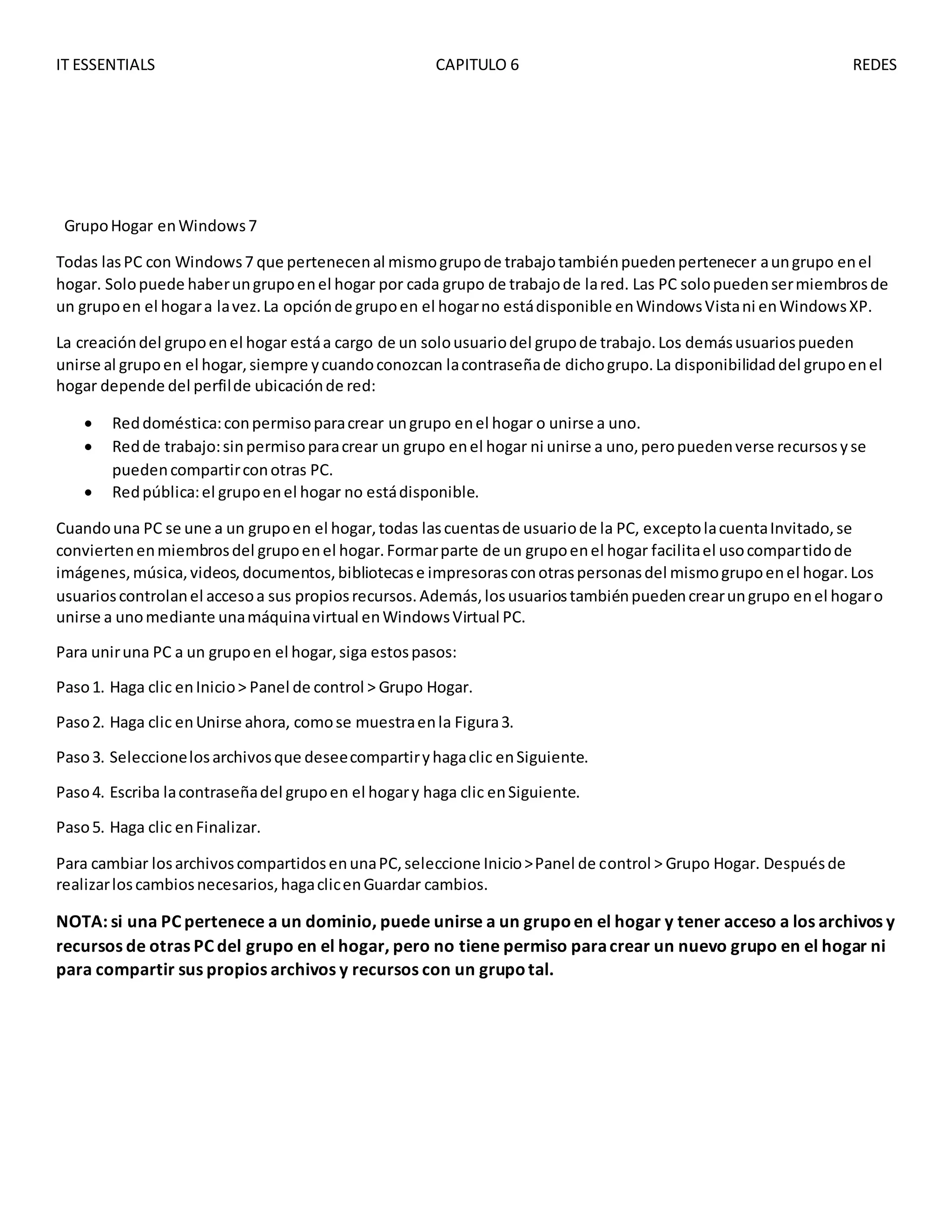 IT ESSENTIALS CAPITULO 6 REDES
GrupoHogar enWindows7
Todas lasPC con Windows7 que pertenecenal mismogrupode trabajotambiénpuedenpertenecer aungrupo enel
hogar. Solopuede haberungrupoenel hogar por cada grupo de trabajode lared. Las PC solopuedensermiembrosde
un grupoen el hogara lavez.La opciónde grupoen el hogarno estádisponible enWindowsVistani enWindowsXP.
La creacióndel grupoenel hogar estáa cargo de un solousuariodel grupode trabajo.Los demásusuariospueden
unirse al grupoen el hogar,siempre ycuandoconozcan lacontraseñade dichogrupo.La disponibilidaddel grupoenel
hogar depende del perfilde ubicaciónde red:
 Reddoméstica:conpermisoparacrear ungrupo enel hogar o unirse a uno.
 Redde trabajo:sinpermisoparacrear un grupo enel hogar ni unirse a uno,peropuedenverse recursosyse
puedencompartirconotras PC.
 Redpública:el grupoenel hogar no estádisponible.
Cuandouna PC se une a un grupoen el hogar,todas lascuentasde usuariode la PC, exceptolacuentaInvitado,se
conviertenenmiembrosdel grupoenel hogar.Formarparte de un grupoenel hogar facilitael usocompartidode
imágenes,música,videos,documentos,bibliotecase impresorasconotraspersonasdel mismogrupoenel hogar.Los
usuarioscontrolanel accesoa sus propiosrecursos.Además,losusuariostambiénpuedencrearungrupo enel hogaro
unirse a unomediante unamáquinavirtual enWindowsVirtual PC.
Para uniruna PC a un grupoen el hogar,siga estospasos:
Paso1. Haga clic enInicio> Panel de control > Grupo Hogar.
Paso2. Haga clic enUnirse ahora, comose muestraenla Figura3.
Paso3. Seleccionelosarchivosque deseecompartiryhagaclic enSiguiente.
Paso4. Escriba lacontraseñadel grupoen el hogary haga clic enSiguiente.
Paso5. Haga clic enFinalizar.
Para cambiar losarchivoscompartidosenunaPC,seleccione Inicio>Panel de control > Grupo Hogar. Despuésde
realizarloscambiosnecesarios,hagaclicenGuardar cambios.
NOTA: si una PC pertenece a un dominio, puede unirse a un grupoen el hogar y tener acceso a los archivos y
recursos de otras PC del grupo en el hogar, pero no tiene permiso paracrear un nuevo grupo en el hogar ni
para compartir sus propios archivos y recursos con un grupotal.
 