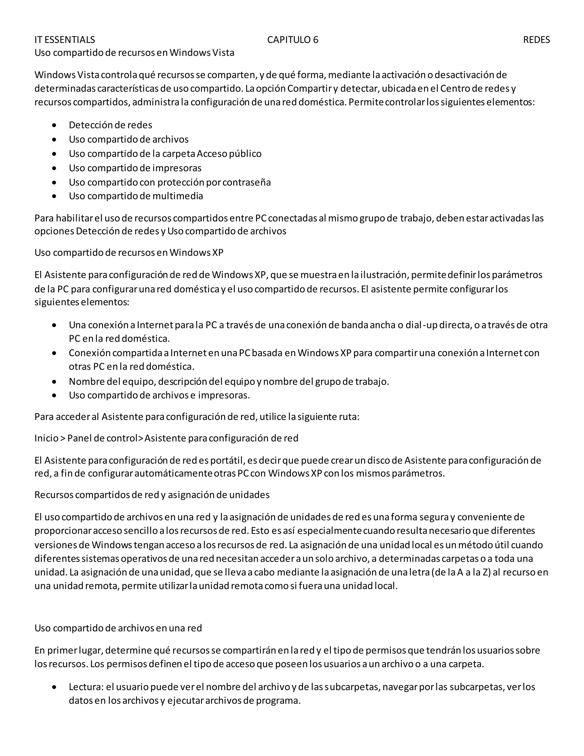 IT ESSENTIALS CAPITULO 6 REDES
Uso compartidode recursosenWindowsVista
WindowsVistacontrolaqué recursosse comparten,yde qué forma,mediante laactivaciónodesactivaciónde
determinadascaracterísticasde usocompartido.LaopciónCompartiry detectar,ubicadaenel Centrode redesy
recursoscompartidos,administrala configuraciónde unareddoméstica.Permitecontrolarlossiguienteselementos:
 Detecciónde redes
 Uso compartidode archivos
 Uso compartidode la carpetaAccesopúblico
 Uso compartidode impresoras
 Uso compartidocon protecciónporcontraseña
 Uso compartidode multimedia
Para habilitarel usode recursoscompartidosentre PCconectadasal mismogrupode trabajo,debenestaractivadaslas
opcionesDetecciónde redesyUsocompartidode archivos
Uso compartidode recursosenWindowsXP
El Asistente paraconfiguraciónde redde WindowsXP,que se muestraenlailustración,permitedefinirlosparámetros
de la PC para configurarunared domésticayel usocompartidode recursos.El asistente permite configurarlos
siguienteselementos:
 Una conexiónaInternetparala PC a travésde unaconexiónde bandaancha o dial-updirecta,oatravésde otra
PC enla reddoméstica.
 ConexióncompartidaaInternetenunaPCbasada enWindowsXPpara compartiruna conexiónaInternetcon
otras PC enla reddoméstica.
 Nombre del equipo,descripcióndel equipoynombre del grupode trabajo.
 Uso compartidode archivose impresoras.
Para accederal Asistente paraconfiguraciónde red,utilice lasiguiente ruta:
Inicio> Panel de control>Asistente paraconfiguración de red
El Asistente paraconfiguraciónde redesportátil,esdecirque puede crearundiscode Asistente paraconfiguraciónde
red,a finde configurarautomáticamenteotrasPCcon WindowsXPconlos mismosparámetros.
Recursoscompartidosde redy asignaciónde unidades
El usocompartidode archivosenuna red y laasignaciónde unidadesde redesunaforma seguray conveniente de
proporcionaraccesosencilloalosrecursosde red.Esto esasí especialmentecuandoresultanecesarioque diferentes
versionesde Windowstenganaccesoalosrecursosde red.La asignaciónde una unidadlocal esunmétodoútil cuando
diferentessistemasoperativosde unarednecesitanaccederaunsoloarchivo,a determinadascarpetasoa toda una
unidad.La asignaciónde unaunidad,que se llevaacabo mediante laasignaciónde unaletra(de laA a la Z) al recursoen
una unidadremota,permite utilizarlaunidadremotacomosi fuerauna unidadlocal.
Uso compartidode archivosenuna red
En primerlugar,determine qué recursosse compartiránenlaredy el tipode permisosque tendránlosusuariossobre
losrecursos.Los permisosdefinenel tipode accesoque poseenlosusuariosaunarchivoo a una carpeta.
 Lectura: el usuariopuede verel nombre del archivoyde lassubcarpetas,navegarporlas subcarpetas,verlos
datosen losarchivosy ejecutararchivosde programa.
 