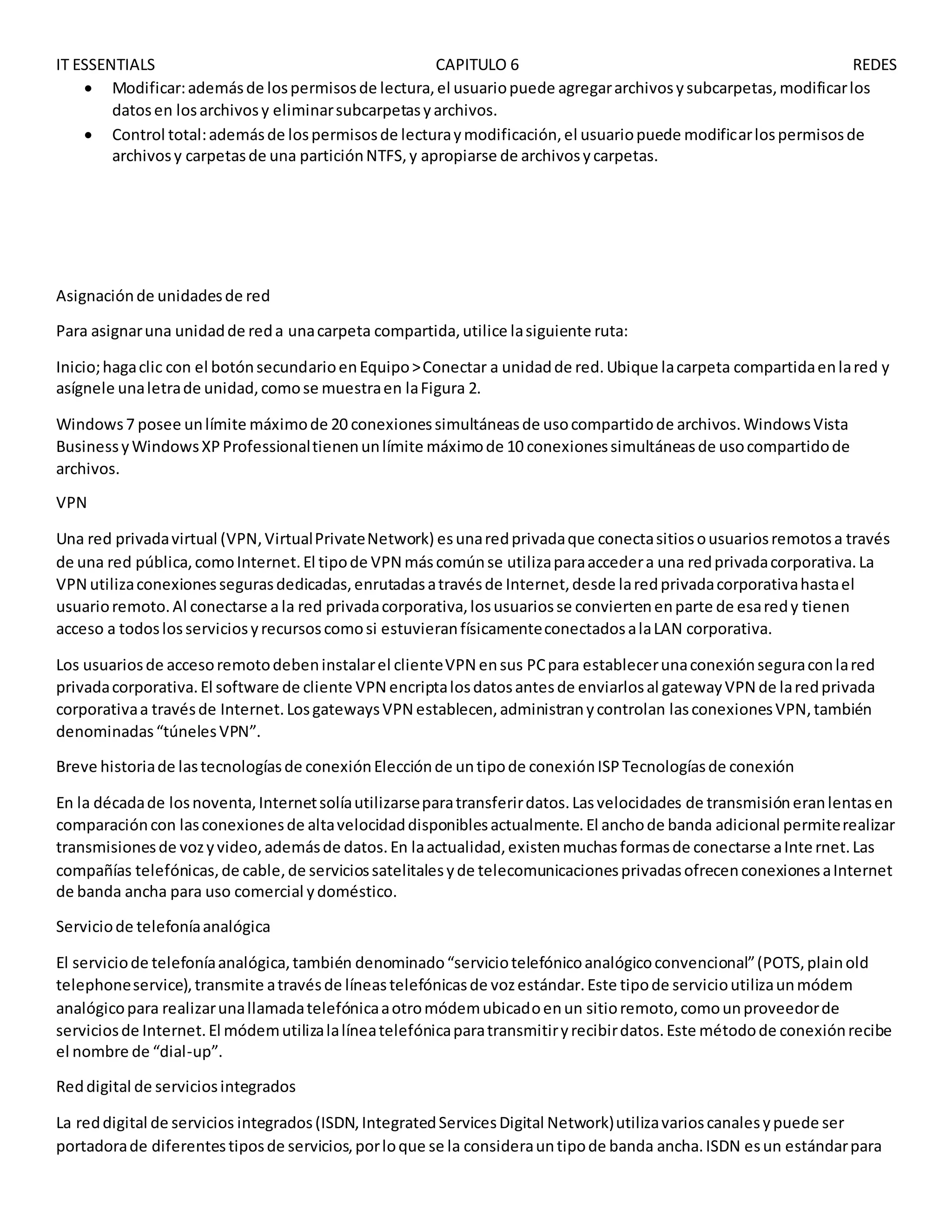 IT ESSENTIALS CAPITULO 6 REDES
 Modificar:ademásde lospermisosde lectura,el usuariopuede agregararchivosysubcarpetas,modificarlos
datosen losarchivosy eliminarsubcarpetasyarchivos.
 Control total:ademásde lospermisosde lecturaymodificación,el usuariopuede modificarlospermisosde
archivosy carpetasde una particiónNTFS,y apropiarse de archivosycarpetas.
Asignaciónde unidadesde red
Para asignaruna unidadde reda unacarpeta compartida,utilice lasiguiente ruta:
Inicio;hagaclic con el botónsecundarioenEquipo>Conectar a unidadde red.Ubique lacarpeta compartidaenlared y
asígnele unaletrade unidad,comose muestraen laFigura 2.
Windows7 posee unlímite máximode 20 conexionessimultáneasde usocompartidode archivos.WindowsVista
BusinessyWindowsXPProfessionaltienenunlímite máximode 10 conexionessimultáneasde usocompartidode
archivos.
VPN
Una red privadavirtual (VPN,VirtualPrivateNetwork) esunaredprivadaque conectasitiosousuariosremotosa través
de una red pública,comoInternet.El tipode VPN máscomúnse utilizaparaaccedera una redprivadacorporativa.La
VPN utilizaconexionessegurasdedicadas,enrutadasatravésde Internet,desde laredprivadacorporativahastael
usuarioremoto.Al conectarse a la red privadacorporativa,losusuariosse conviertenenparte de esaredy tienen
acceso a todoslosserviciosyrecursoscomosi estuvieranfísicamenteconectadosalaLAN corporativa.
Los usuariosde accesoremotodebeninstalarel clienteVPN ensus PCpara establecerunaconexiónseguraconlared
privadacorporativa.El software de cliente VPN encriptalosdatosantesde enviarlosal gatewayVPN de laredprivada
corporativaa travésde Internet.LosgatewaysVPN establecen,administranycontrolan lasconexionesVPN,también
denominadas“túnelesVPN”.
Breve historiade lastecnologíasde conexiónElecciónde untipode conexiónISPTecnologíasde conexión
En la décadade losnoventa,Internetsolíautilizarseparatransferirdatos.Lasvelocidades de transmisióneranlentasen
comparacióncon lasconexionesde altavelocidaddisponiblesactualmente.El anchode banda adicional permiterealizar
transmisionesde vozyvideo,ademásde datos.En laactualidad,existenmuchasformasde conectarse aInternet.Las
compañías telefónicas,de cable,de serviciossatelitalesyde telecomunicacionesprivadasofrecenconexionesaInternet
de banda ancha para uso comercial ydoméstico.
Serviciode telefoníaanalógica
El serviciode telefoníaanalógica,también denominado“serviciotelefónicoanalógicoconvencional”(POTS,plainold
telephoneservice),transmite atravésde líneastelefónicasde vozestándar.Este tipode servicioutilizaunmódem
analógicopara realizarunallamadatelefónicaaotromódemubicadoenun sitioremoto,comounproveedorde
serviciosde Internet.El módemutilizalalíneatelefónicaparatransmitiryrecibirdatos.Este métodode conexiónrecibe
el nombre de “dial-up”.
Reddigital de serviciosintegrados
La reddigital de servicios integrados(ISDN,IntegratedServicesDigital Network)utilizavarioscanalesypuede ser
portadorade diferentestiposde servicios,porloque se la considerauntipode banda ancha.ISDN esun estándarpara
 