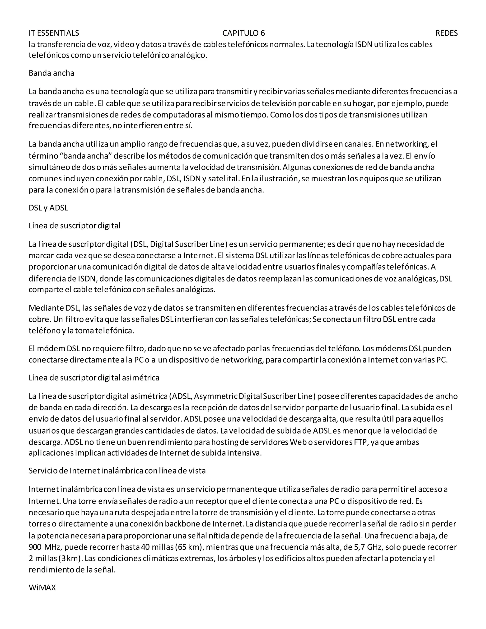 IT ESSENTIALS CAPITULO 6 REDES
la transferenciade voz,videoydatosatravésde cablestelefónicosnormales.LatecnologíaISDN utilizaloscables
telefónicoscomounserviciotelefónicoanalógico.
Banda ancha
La bandaancha esuna tecnologíaque se utilizaparatransmitiryrecibirvariasseñalesmediante diferentesfrecuenciasa
travésde un cable.El cable que se utilizapararecibirserviciosde televisiónporcable ensuhogar,por ejemplo,puede
realizartransmisionesde redesde computadorasal mismotiempo.Comolosdostiposde transmisionesutilizan
frecuenciasdiferentes,nointerfierenentre sí.
La bandaancha utilizaunampliorangode frecuenciasque,asuvez,puedendividirseencanales.Ennetworking,el
término“bandaancha” describe losmétodosde comunicaciónque transmitendosomás señalesalavez.El envío
simultáneode dosomás señalesaumentalavelocidadde transmisión.Algunasconexionesde redde bandaancha
comunesincluyenconexiónporcable,DSL,ISDN y satelital.Enlailustración,se muestranlosequiposque se utilizan
para la conexiónopara latransmisiónde señalesde bandaancha.
DSL y ADSL
Línea de suscriptordigital
La líneade suscriptordigital (DSL,Digital SuscriberLine) esunserviciopermanente;esdecirque nohaynecesidadde
marcar cada vezque se deseaconectarse a Internet.El sistemaDSLutilizarlaslíneastelefónicasde cobre actualespara
proporcionarunacomunicacióndigital de datosde altavelocidadentre usuariosfinalesycompañíastelefónicas.A
diferenciade ISDN,donde lascomunicacionesdigitalesde datosreemplazanlascomunicacionesde vozanalógicas,DSL
comparte el cable telefónicoconseñalesanalógicas.
Mediante DSL,las señalesde vozyde datos se transmitenendiferentesfrecuenciasatravésde loscablestelefónicosde
cobre.Un filtroevitaque lasseñalesDSLinterfieranconlasseñalestelefónicas;Se conectaunfiltroDSL entre cada
teléfonoylatomatelefónica.
El módemDSL norequiere filtro,dadoque nose ve afectadoporlas frecuenciasdel teléfono.LosmódemsDSLpueden
conectarse directamenteala PCo a undispositivode networking,paracompartirlaconexiónaInternetconvariasPC.
Línea de suscriptordigital asimétrica
La líneade suscriptordigital asimétrica(ADSL,AsymmetricDigitalSuscriberLine) poseediferentescapacidadesde ancho
de banda encada dirección.La descargaesla recepciónde datosdel servidorporparte del usuariofinal.Lasubidaesel
envíode datos del usuariofinal al servidor.ADSLposee unavelocidadde descargaalta,que resultaútil paraaquellos
usuariosque descargangrandescantidadesde datos.Lavelocidadde subidade ADSLesmenorque la velocidadde
descarga.ADSL no tiene unbuenrendimientoparahostingde servidoresWeboservidoresFTP,yaque ambas
aplicacionesimplicanactividadesde Internet de subidaintensiva.
Serviciode Internetinalámbricaconlíneade vista
Internetinalámbricaconlíneade vistaes unserviciopermanenteque utilizaseñalesde radioparapermitirel accesoa
Internet.Unatorre envíaseñalesde radioaun receptorque el cliente conectaauna PC o dispositivode red.Es
necesarioque hayaunaruta despejadaentre latorre de transmisiónyel cliente.Latorre puede conectarse aotras
torreso directamente aunaconexiónbackbone de Internet.Ladistanciaque puede recorrerlaseñal de radiosinperder
la potencianecesariaparaproporcionarunaseñal nítidadepende de lafrecuenciade laseñal.Unafrecuenciabaja,de
900 MHz, puede recorrerhasta40 millas(65 km),mientrasque unafrecuenciamásalta,de 5,7 GHz, solopuede recorrer
2 millas(3km).Las condicionesclimáticasextremas,losárbolesylosedificiosaltospuedenafectarlapotenciayel
rendimientode laseñal.
WiMAX
 