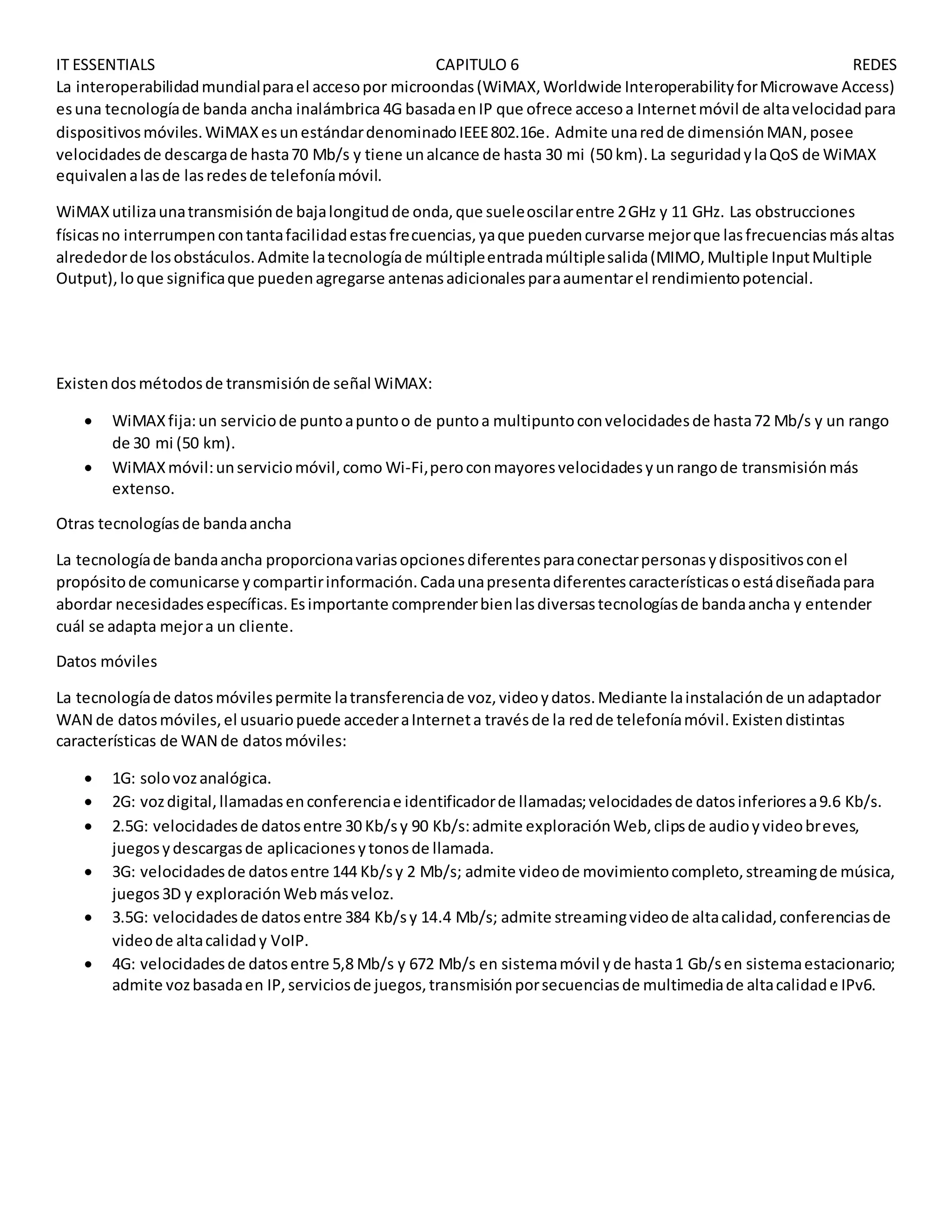 IT ESSENTIALS CAPITULO 6 REDES
La interoperabilidadmundialparael accesopor microondas(WiMAX,Worldwide InteroperabilityforMicrowave Access)
esuna tecnologíade banda ancha inalámbrica 4G basadaenIP que ofrece accesoa Internetmóvil de altavelocidadpara
dispositivosmóviles.WiMAXesunestándardenominadoIEEE802.16e. Admite unaredde dimensiónMAN,posee
velocidadesde descargade hasta70 Mb/s y tiene unalcance de hasta 30 mi (50 km).La seguridadylaQoS de WiMAX
equivalenalasde lasredesde telefoníamóvil.
WiMAXutilizaunatransmisiónde bajalongitudde onda,que sueleoscilarentre 2GHz y 11 GHz. Las obstrucciones
físicasno interrumpencontantafacilidadestasfrecuencias,yaque puedencurvarse mejorque lasfrecuenciasmásaltas
alrededorde losobstáculos.Admite latecnologíade múltipleentradamúltiplesalida(MIMO,Multiple InputMultiple
Output),loque significaque puedenagregarse antenasadicionalesparaaumentarel rendimientopotencial.
Existendosmétodosde transmisiónde señal WiMAX:
 WiMAXfija:un serviciode puntoapuntoo de puntoa multipuntoconvelocidadesde hasta72 Mb/s y un rango
de 30 mi (50 km).
 WiMAXmóvil:unserviciomóvil,como Wi-Fi,peroconmayoresvelocidadesyunrangode transmisiónmás
extenso.
Otras tecnologíasde bandaancha
La tecnologíade bandaancha proporcionavariasopcionesdiferentesparaconectarpersonasydispositivosconel
propósitode comunicarse ycompartirinformación.Cadaunapresentadiferentescaracterísticasoestádiseñadapara
abordar necesidadesespecíficas.Esimportante comprenderbienlasdiversastecnologíasde bandaancha y entender
cuál se adapta mejora un cliente.
Datos móviles
La tecnologíade datosmóvilespermite latransferenciade voz,videoydatos.Mediante lainstalaciónde unadaptador
WAN de datosmóviles,el usuariopuede accederaInterneta travésde la redde telefoníamóvil.Existendistintas
características de WAN de datosmóviles:
 1G: solovozanalógica.
 2G: vozdigital,llamadasenconferenciae identificadorde llamadas;velocidadesde datosinferioresa9.6 Kb/s.
 2.5G: velocidadesde datosentre 30 Kb/sy 90 Kb/s:admite exploraciónWeb,clipsde audioyvideobreves,
juegosydescargasde aplicacionesytonosde llamada.
 3G: velocidadesde datosentre 144 Kb/sy 2 Mb/s; admite videode movimientocompleto,streamingde música,
juegos3D y exploraciónWebmásveloz.
 3.5G: velocidadesde datosentre 384 Kb/sy 14.4 Mb/s; admite streamingvideode altacalidad,conferenciasde
videode altacalidady VoIP.
 4G: velocidadesde datosentre 5,8 Mb/s y 672 Mb/s en sistemamóvil yde hasta1 Gb/sen sistemaestacionario;
admite vozbasadaen IP,serviciosde juegos,transmisiónporsecuenciasde multimediade altacalidade IPv6.
 