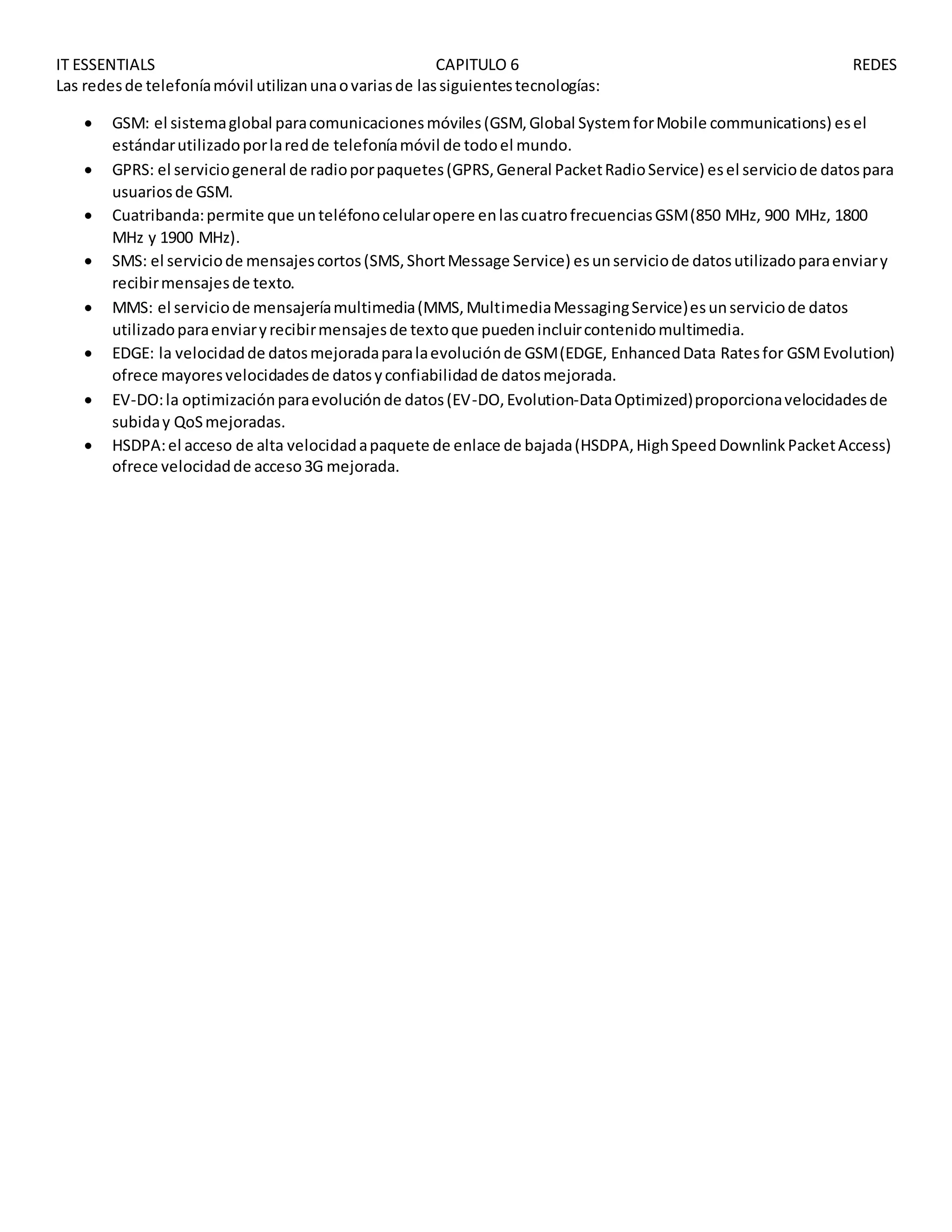 IT ESSENTIALS CAPITULO 6 REDES
Las redesde telefoníamóvil utilizanunaovariasde lassiguientestecnologías:
 GSM: el sistemaglobal paracomunicacionesmóviles(GSM,Global SystemforMobile communications) esel
estándarutilizadoporlaredde telefoníamóvil de todoel mundo.
 GPRS: el serviciogeneral de radioporpaquetes(GPRS,General PacketRadioService) esel serviciode datospara
usuariosde GSM.
 Cuatribanda:permite que unteléfonocelularopere enlascuatrofrecuenciasGSM(850 MHz, 900 MHz, 1800
MHz y 1900 MHz).
 SMS: el serviciode mensajescortos(SMS,ShortMessage Service) esunserviciode datosutilizadoparaenviary
recibirmensajesde texto.
 MMS: el serviciode mensajeríamultimedia(MMS,MultimediaMessagingService)esunserviciode datos
utilizadoparaenviaryrecibirmensajesde textoque puedenincluircontenidomultimedia.
 EDGE: la velocidadde datosmejoradaparalaevoluciónde GSM(EDGE, EnhancedData Ratesfor GSMEvolution)
ofrece mayoresvelocidadesde datosyconfiabilidadde datosmejorada.
 EV-DO:la optimizaciónparaevoluciónde datos(EV-DO,Evolution-DataOptimized)proporcionavelocidadesde
subiday QoSmejoradas.
 HSDPA:el acceso de alta velocidadapaquete de enlace de bajada(HSDPA,HighSpeedDownlinkPacketAccess)
ofrece velocidadde acceso3G mejorada.
 