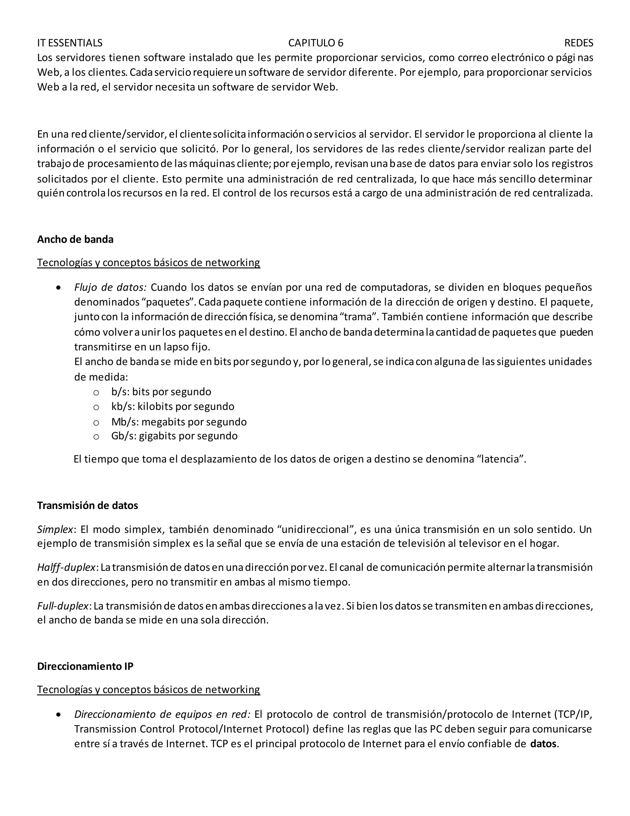 IT ESSENTIALS CAPITULO 6 REDES
Los servidores tienen software instalado que les permite proporcionar servicios, como correo electrónico o pági nas
Web,a los clientes.Cadaserviciorequiereunsoftware de servidor diferente. Por ejemplo, para proporcionar servicios
Web a la red, el servidor necesita un software de servidor Web.
En una redcliente/servidor,el clientesolicitainformaciónoservicios al servidor. El servidor le proporciona al cliente la
información o el servicio que solicitó. Por lo general, los servidores de las redes cliente/servidor realizan parte del
trabajode procesamientode lasmáquinascliente;porejemplo,revisanunabase de datos para enviar solo los registros
solicitados por el cliente. Esto permite una administración de red centralizada, lo que hace más sencillo determinar
quiéncontrolalosrecursos en la red. El control de los recursos está a cargo de una administración de red centralizada.
Ancho de banda
Tecnologías y conceptos básicos de networking
 Flujo de datos: Cuando los datos se envían por una red de computadoras, se dividen en bloques pequeños
denominados“paquetes”.Cadapaquete contiene información de la dirección de origen y destino. El paquete,
juntocon la informaciónde direcciónfísica,se denomina“trama”. También contiene información que describe
cómo volveraunirlos paquetesenel destino.El anchode bandadeterminalacantidadde paquetesque pueden
transmitirse en un lapso fijo.
El ancho de bandase mide enbitsporsegundoy,por logeneral,se indicaconalgunade lassiguientes unidades
de medida:
o b/s: bits por segundo
o kb/s: kilobits por segundo
o Mb/s: megabits por segundo
o Gb/s: gigabits por segundo
El tiempo que toma el desplazamiento de los datos de origen a destino se denomina “latencia”.
Transmisión de datos
Simplex: El modo simplex, también denominado “unidireccional”, es una única transmisión en un solo sentido. Un
ejemplo de transmisión simplex es la señal que se envía de una estación de televisión al televisor en el hogar.
Halff-duplex:Latransmisiónde datosen unadirecciónporvez.El canal de comunicaciónpermite alternarlatransmisión
en dos direcciones, pero no transmitir en ambas al mismo tiempo.
Full-duplex:La transmisiónde datosenambasdireccionesalavez.Si bienlosdatosse transmitenenambasdirecciones,
el ancho de banda se mide en una sola dirección.
Direccionamiento IP
Tecnologías y conceptos básicos de networking
 Direccionamiento de equipos en red: El protocolo de control de transmisión/protocolo de Internet (TCP/IP,
Transmission Control Protocol/Internet Protocol) define las reglas que las PC deben seguir para comunicarse
entre sí a través de Internet. TCP es el principal protocolo de Internet para el envío confiable de datos.
 