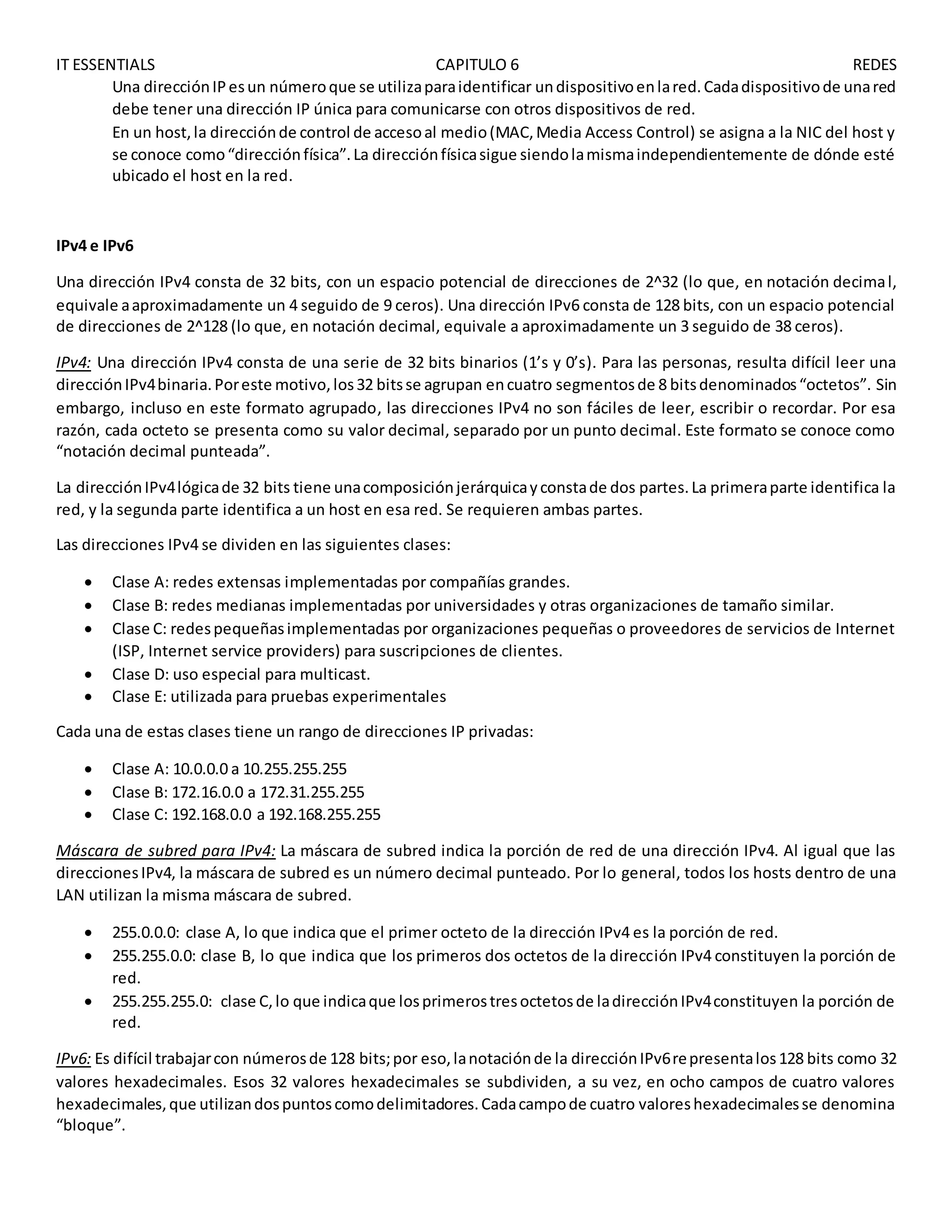 IT ESSENTIALS CAPITULO 6 REDES
Una direcciónIPesun númeroque se utilizaparaidentificar undispositivoenlared.Cadadispositivode unared
debe tener una dirección IP única para comunicarse con otros dispositivos de red.
En un host,la direcciónde control de accesoal medio(MAC,Media Access Control) se asigna a la NIC del host y
se conoce como“direcciónfísica”.La direcciónfísicasigue siendolamismaindependientemente de dónde esté
ubicado el host en la red.
IPv4 e IPv6
Una dirección IPv4 consta de 32 bits, con un espacio potencial de direcciones de 2^32 (lo que, en notación decimal,
equivale aaproximadamente un 4 seguido de 9 ceros). Una dirección IPv6 consta de 128 bits, con un espacio potencial
de direcciones de 2^128 (lo que, en notación decimal, equivale a aproximadamente un 3 seguido de 38 ceros).
IPv4: Una dirección IPv4 consta de una serie de 32 bits binarios (1’s y 0’s). Para las personas, resulta difícil leer una
direcciónIPv4binaria.Poreste motivo,los32 bitsse agrupan encuatro segmentosde 8 bitsdenominados“octetos”. Sin
embargo, incluso en este formato agrupado, las direcciones IPv4 no son fáciles de leer, escribir o recordar. Por esa
razón, cada octeto se presenta como su valor decimal, separado por un punto decimal. Este formato se conoce como
“notación decimal punteada”.
La direcciónIPv4lógicade 32 bits tiene unacomposiciónjerárquicayconstade dos partes.La primeraparte identifica la
red, y la segunda parte identifica a un host en esa red. Se requieren ambas partes.
Las direcciones IPv4 se dividen en las siguientes clases:
 Clase A: redes extensas implementadas por compañías grandes.
 Clase B: redes medianas implementadas por universidades y otras organizaciones de tamaño similar.
 Clase C: redespequeñasimplementadas por organizaciones pequeñas o proveedores de servicios de Internet
(ISP, Internet service providers) para suscripciones de clientes.
 Clase D: uso especial para multicast.
 Clase E: utilizada para pruebas experimentales
Cada una de estas clases tiene un rango de direcciones IP privadas:
 Clase A: 10.0.0.0 a 10.255.255.255
 Clase B: 172.16.0.0 a 172.31.255.255
 Clase C: 192.168.0.0 a 192.168.255.255
Máscara de subred para IPv4: La máscara de subred indica la porción de red de una dirección IPv4. Al igual que las
direccionesIPv4, la máscara de subred es un número decimal punteado. Por lo general, todos los hosts dentro de una
LAN utilizan la misma máscara de subred.
 255.0.0.0: clase A, lo que indica que el primer octeto de la dirección IPv4 es la porción de red.
 255.255.0.0: clase B, lo que indica que los primeros dos octetos de la dirección IPv4 constituyen la porción de
red.
 255.255.255.0: clase C,lo que indicaque losprimerostresoctetosde ladirecciónIPv4constituyen la porción de
red.
IPv6: Es difícil trabajarcon númerosde 128 bits;por eso,lanotaciónde la direcciónIPv6representalos128 bits como 32
valores hexadecimales. Esos 32 valores hexadecimales se subdividen, a su vez, en ocho campos de cuatro valores
hexadecimales,que utilizandospuntoscomodelimitadores.Cadacampode cuatro valoreshexadecimalesse denomina
“bloque”.
 