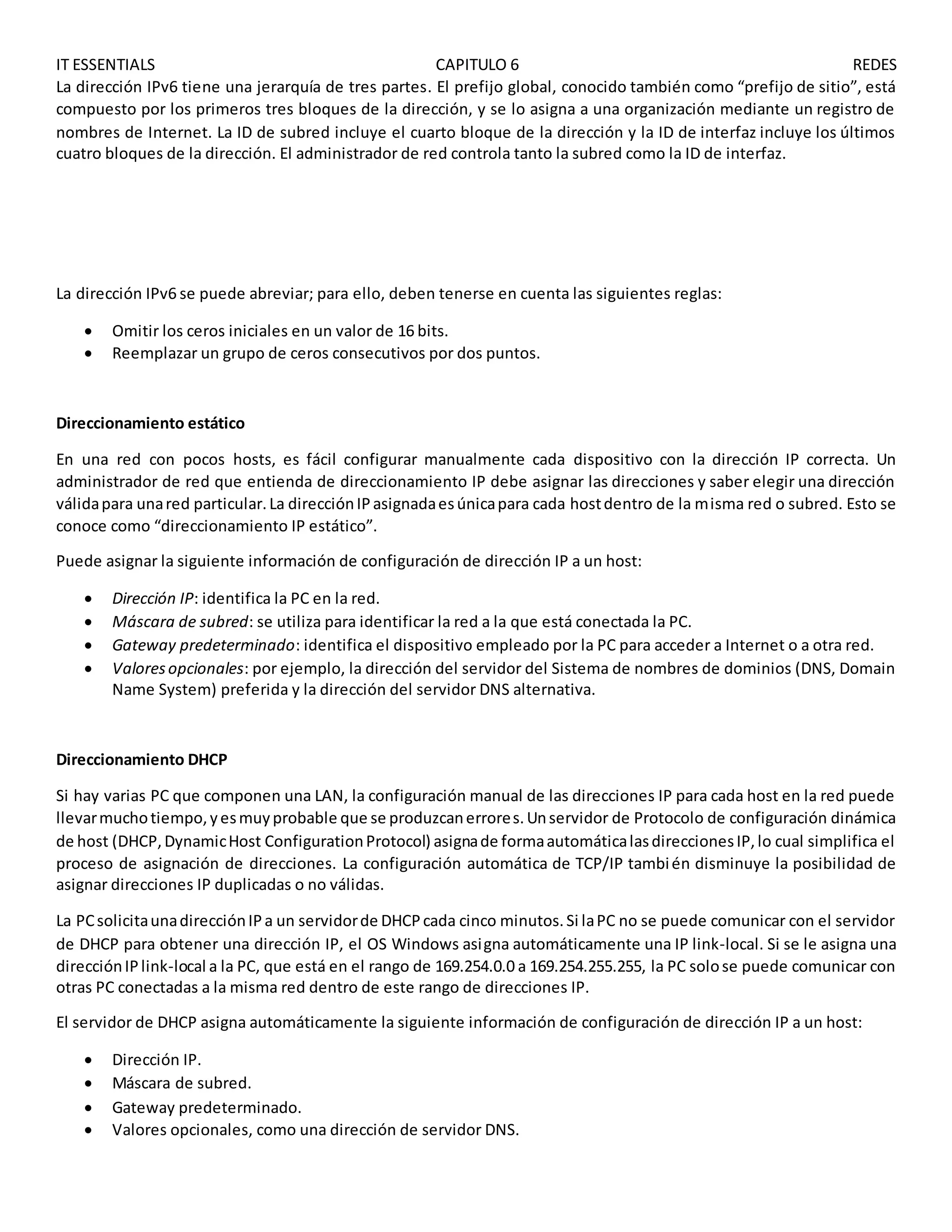 IT ESSENTIALS CAPITULO 6 REDES
La dirección IPv6 tiene una jerarquía de tres partes. El prefijo global, conocido también como “prefijo de sitio”, está
compuesto por los primeros tres bloques de la dirección, y se lo asigna a una organización mediante un registro de
nombres de Internet. La ID de subred incluye el cuarto bloque de la dirección y la ID de interfaz incluye los últimos
cuatro bloques de la dirección. El administrador de red controla tanto la subred como la ID de interfaz.
La dirección IPv6 se puede abreviar; para ello, deben tenerse en cuenta las siguientes reglas:
 Omitir los ceros iniciales en un valor de 16 bits.
 Reemplazar un grupo de ceros consecutivos por dos puntos.
Direccionamiento estático
En una red con pocos hosts, es fácil configurar manualmente cada dispositivo con la dirección IP correcta. Un
administrador de red que entienda de direccionamiento IP debe asignar las direcciones y saber elegir una dirección
válidapara unared particular.La direcciónIPasignadaesúnicapara cada hostdentro de la misma red o subred. Esto se
conoce como “direccionamiento IP estático”.
Puede asignar la siguiente información de configuración de dirección IP a un host:
 Dirección IP: identifica la PC en la red.
 Máscara de subred: se utiliza para identificar la red a la que está conectada la PC.
 Gateway predeterminado: identifica el dispositivo empleado por la PC para acceder a Internet o a otra red.
 Valoresopcionales: por ejemplo, la dirección del servidor del Sistema de nombres de dominios (DNS, Domain
Name System) preferida y la dirección del servidor DNS alternativa.
Direccionamiento DHCP
Si hay varias PC que componen una LAN, la configuración manual de las direcciones IP para cada host en la red puede
llevarmuchotiempo,yesmuyprobable que se produzcanerrores.Unservidor de Protocolo de configuración dinámica
de host (DHCP,DynamicHost ConfigurationProtocol) asignade formaautomáticalasdireccionesIP,lo cual simplifica el
proceso de asignación de direcciones. La configuración automática de TCP/IP también disminuye la posibilidad de
asignar direcciones IP duplicadas o no válidas.
La PCsolicitaunadirecciónIPa un servidorde DHCPcada cinco minutos.Si laPC no se puede comunicar con el servidor
de DHCP para obtener una dirección IP, el OS Windows asigna automáticamente una IP link-local. Si se le asigna una
direcciónIPlink-local a la PC, que está en el rango de 169.254.0.0 a 169.254.255.255, la PC solose puede comunicar con
otras PC conectadas a la misma red dentro de este rango de direcciones IP.
El servidor de DHCP asigna automáticamente la siguiente información de configuración de dirección IP a un host:
 Dirección IP.
 Máscara de subred.
 Gateway predeterminado.
 Valores opcionales, como una dirección de servidor DNS.
 