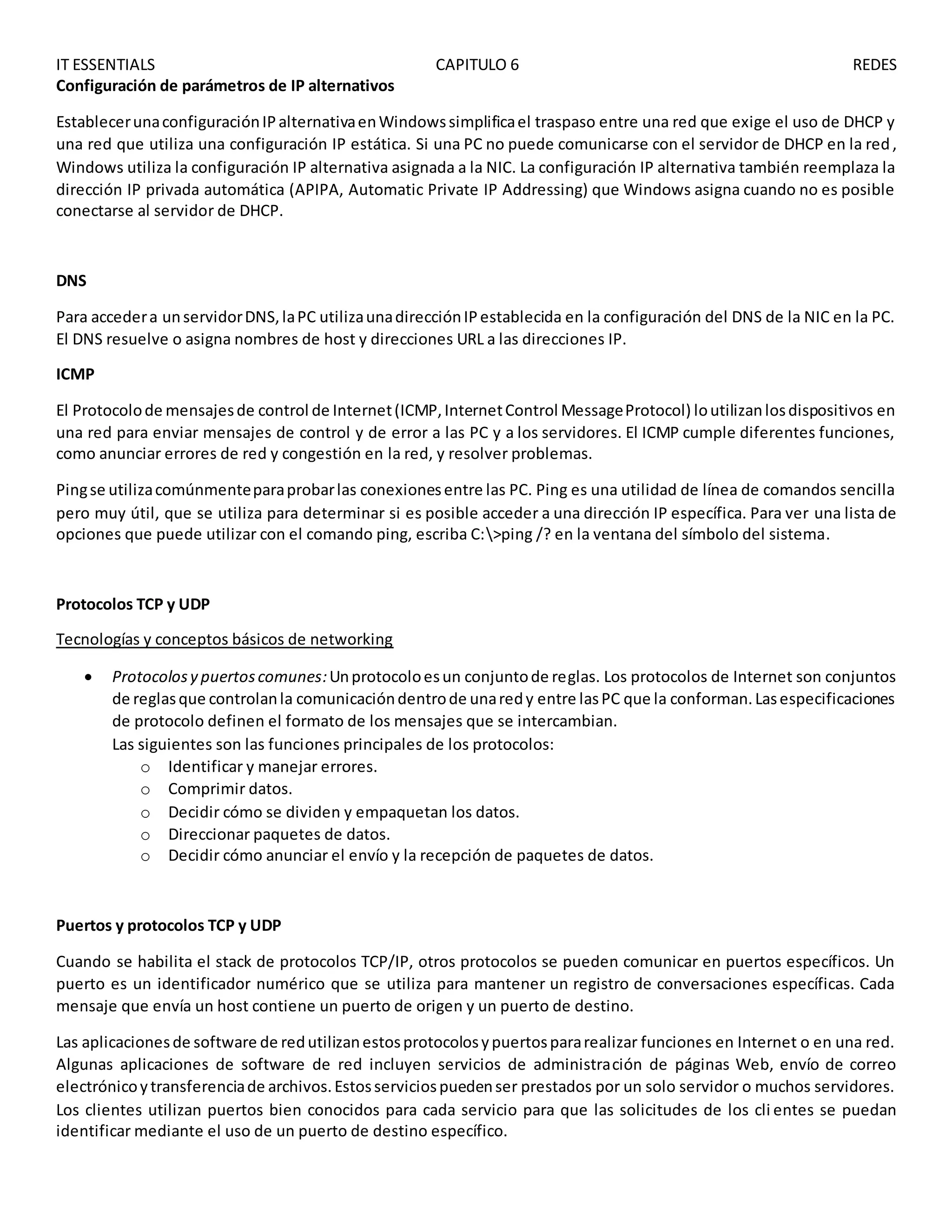 IT ESSENTIALS CAPITULO 6 REDES
Configuración de parámetros de IP alternativos
EstablecerunaconfiguraciónIPalternativaenWindowssimplificael traspaso entre una red que exige el uso de DHCP y
una red que utiliza una configuración IP estática. Si una PC no puede comunicarse con el servidor de DHCP en la red,
Windows utiliza la configuración IP alternativa asignada a la NIC. La configuración IP alternativa también reemplaza la
dirección IP privada automática (APIPA, Automatic Private IP Addressing) que Windows asigna cuando no es posible
conectarse al servidor de DHCP.
DNS
Para accedera unservidorDNS,laPC utilizaunadirecciónIPestablecida en la configuración del DNS de la NIC en la PC.
El DNS resuelve o asigna nombres de host y direcciones URL a las direcciones IP.
ICMP
El Protocolode mensajesde control de Internet(ICMP,InternetControl MessageProtocol) loutilizanlosdispositivos en
una red para enviar mensajes de control y de error a las PC y a los servidores. El ICMP cumple diferentes funciones,
como anunciar errores de red y congestión en la red, y resolver problemas.
Pingse utilizacomúnmenteparaprobarlas conexionesentre las PC. Ping es una utilidad de línea de comandos sencilla
pero muy útil, que se utiliza para determinar si es posible acceder a una dirección IP específica. Para ver una lista de
opciones que puede utilizar con el comando ping, escriba C:>ping /? en la ventana del símbolo del sistema.
Protocolos TCP y UDP
Tecnologías y conceptos básicos de networking
 Protocolosy puertoscomunes:Unprotocoloesun conjuntode reglas. Los protocolos de Internet son conjuntos
de reglasque controlanla comunicacióndentrode unaredy entre lasPC que la conforman.Lasespecificaciones
de protocolo definen el formato de los mensajes que se intercambian.
Las siguientes son las funciones principales de los protocolos:
o Identificar y manejar errores.
o Comprimir datos.
o Decidir cómo se dividen y empaquetan los datos.
o Direccionar paquetes de datos.
o Decidir cómo anunciar el envío y la recepción de paquetes de datos.
Puertos y protocolos TCP y UDP
Cuando se habilita el stack de protocolos TCP/IP, otros protocolos se pueden comunicar en puertos específicos. Un
puerto es un identificador numérico que se utiliza para mantener un registro de conversaciones específicas. Cada
mensaje que envía un host contiene un puerto de origen y un puerto de destino.
Las aplicacionesde software de redutilizanestosprotocolosypuertospararealizar funciones en Internet o en una red.
Algunas aplicaciones de software de red incluyen servicios de administración de páginas Web, envío de correo
electrónicoytransferenciade archivos.Estosserviciospuedenser prestados por un solo servidor o muchos servidores.
Los clientes utilizan puertos bien conocidos para cada servicio para que las solicitudes de los cli entes se puedan
identificar mediante el uso de un puerto de destino específico.
 
