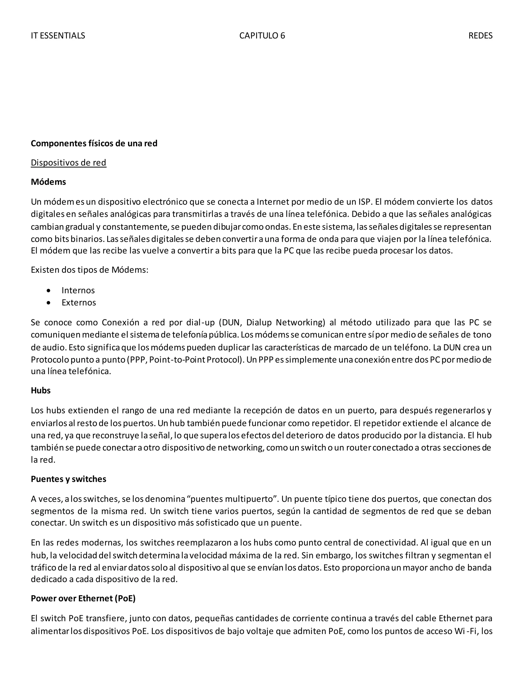 IT ESSENTIALS CAPITULO 6 REDES
Componentes físicos de una red
Dispositivos de red
Módems
Un módemesun dispositivo electrónico que se conecta a Internet por medio de un ISP. El módem convierte los datos
digitalesen señales analógicas para transmitirlas a través de una línea telefónica. Debido a que las señales analógicas
cambiangradual y constantemente,se puedendibujarcomoondas.Eneste sistema,lasseñalesdigitalesse representan
como bitsbinarios.Lasseñalesdigitalesse debenconvertirauna forma de onda para que viajen por la línea telefónica.
El módem que las recibe las vuelve a convertir a bits para que la PC que las recibe pueda procesar los datos.
Existen dos tipos de Módems:
 Internos
 Externos
Se conoce como Conexión a red por dial-up (DUN, Dialup Networking) al método utilizado para que las PC se
comuniquenmediante el sistemade telefoníapública.Losmódemsse comunicanentre sípor mediode señales de tono
de audio.Esto significaque losmódemspueden duplicar las características de marcado de un teléfono. La DUN crea un
Protocolopuntoa punto(PPP,Point-to-PointProtocol).UnPPPessimplemente unaconexiónentre dosPCpormediode
una línea telefónica.
Hubs
Los hubs extienden el rango de una red mediante la recepción de datos en un puerto, para después regenerarlos y
enviarlosal restode lospuertos.Unhub tambiénpuede funcionar como repetidor. El repetidor extiende el alcance de
una red,ya que reconstruye laseñal,lo que superalosefectosdel deterioro de datos producido por la distancia. El hub
tambiénse puede conectaraotro dispositivode networking,comounswitchoun routerconectadoa otras seccionesde
la red.
Puentes y switches
A veces,alosswitches, se losdenomina“puentes multipuerto”. Un puente típico tiene dos puertos, que conectan dos
segmentos de la misma red. Un switch tiene varios puertos, según la cantidad de segmentos de red que se deban
conectar. Un switch es un dispositivo más sofisticado que un puente.
En las redes modernas, los switches reemplazaron a los hubs como punto central de conectividad. Al igual que en un
hub,la velocidaddel switchdeterminalavelocidad máxima de la red. Sin embargo, los switches filtran y segmentan el
tráficode la red al enviardatossoloal dispositivoal que se envíanlosdatos.Esto proporcionaunmayor ancho de banda
dedicado a cada dispositivo de la red.
Power over Ethernet (PoE)
El switch PoE transfiere, junto con datos, pequeñas cantidades de corriente continua a través del cable Ethernet para
alimentarlosdispositivos PoE. Los dispositivos de bajo voltaje que admiten PoE, como los puntos de acceso Wi -Fi, los
 