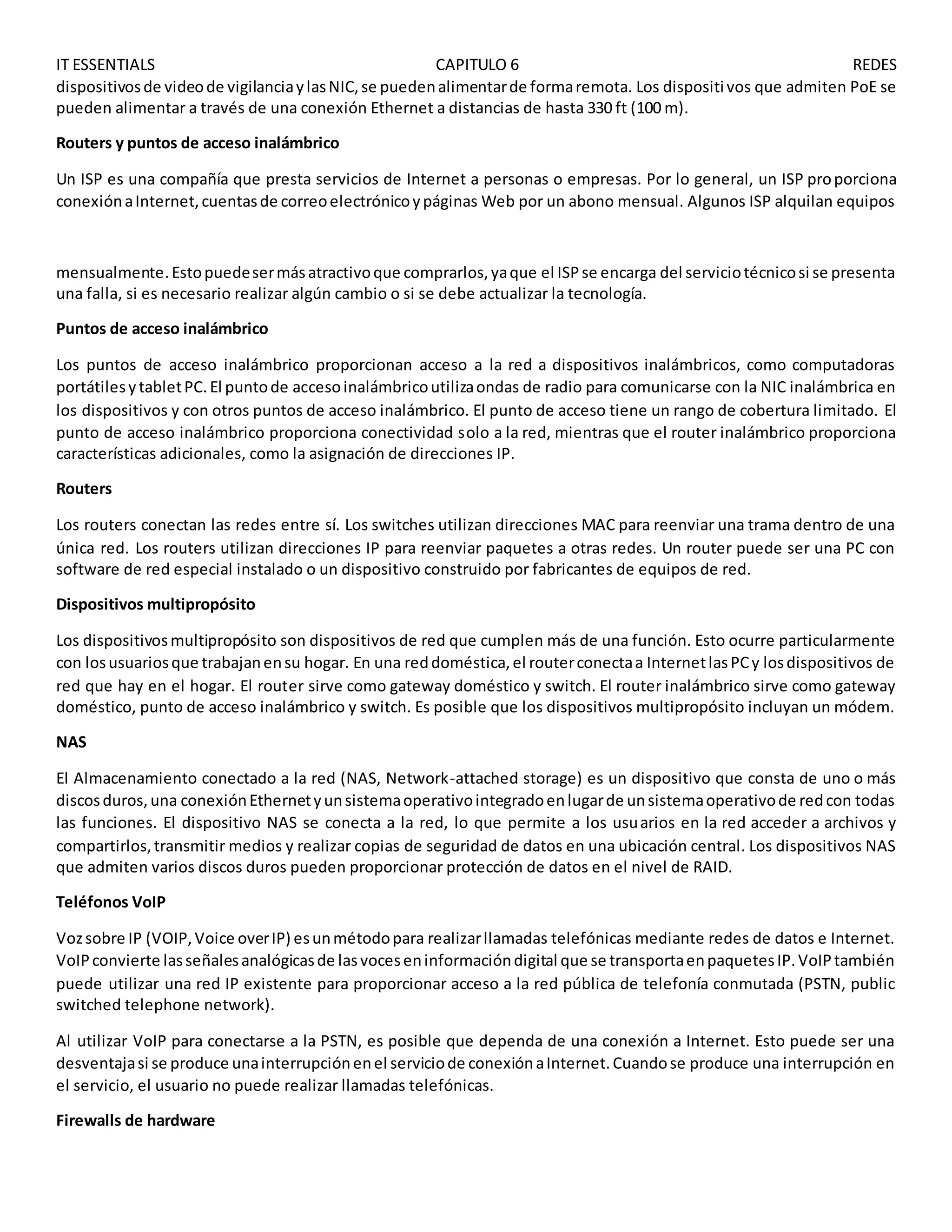 IT ESSENTIALS CAPITULO 6 REDES
dispositivosde videode vigilanciaylasNIC,se puedenalimentarde formaremota. Los dispositivos que admiten PoE se
pueden alimentar a través de una conexión Ethernet a distancias de hasta 330 ft (100 m).
Routers y puntos de acceso inalámbrico
Un ISP es una compañía que presta servicios de Internet a personas o empresas. Por lo general, un ISP proporciona
conexiónaInternet,cuentasde correoelectrónicoypáginas Web por un abono mensual. Algunos ISP alquilan equipos
mensualmente.Estopuedesermásatractivoque comprarlos,yaque el ISPse encarga del serviciotécnicosi se presenta
una falla, si es necesario realizar algún cambio o si se debe actualizar la tecnología.
Puntos de acceso inalámbrico
Los puntos de acceso inalámbrico proporcionan acceso a la red a dispositivos inalámbricos, como computadoras
portátilesytabletPC.El puntode accesoinalámbricoutilizaondas de radio para comunicarse con la NIC inalámbrica en
los dispositivos y con otros puntos de acceso inalámbrico. El punto de acceso tiene un rango de cobertura limitado. El
punto de acceso inalámbrico proporciona conectividad solo a la red, mientras que el router inalámbrico proporciona
características adicionales, como la asignación de direcciones IP.
Routers
Los routers conectan las redes entre sí. Los switches utilizan direcciones MAC para reenviar una trama dentro de una
única red. Los routers utilizan direcciones IP para reenviar paquetes a otras redes. Un router puede ser una PC con
software de red especial instalado o un dispositivo construido por fabricantes de equipos de red.
Dispositivos multipropósito
Los dispositivosmultipropósito son dispositivos de red que cumplen más de una función. Esto ocurre particularmente
con losusuariosque trabajanensu hogar. En una reddoméstica,el routerconectaa InternetlasPCy losdispositivos de
red que hay en el hogar. El router sirve como gateway doméstico y switch. El router inalámbrico sirve como gateway
doméstico, punto de acceso inalámbrico y switch. Es posible que los dispositivos multipropósito incluyan un módem.
NAS
El Almacenamiento conectado a la red (NAS, Network-attached storage) es un dispositivo que consta de uno o más
discosduros,una conexiónEthernetyunsistemaoperativointegradoenlugarde unsistemaoperativode redcon todas
las funciones. El dispositivo NAS se conecta a la red, lo que permite a los usuarios en la red acceder a archivos y
compartirlos,transmitir medios y realizar copias de seguridad de datos en una ubicación central. Los dispositivos NAS
que admiten varios discos duros pueden proporcionar protección de datos en el nivel de RAID.
Teléfonos VoIP
Vozsobre IP (VOIP,Voice overIP) esunmétodopara realizarllamadas telefónicas mediante redes de datos e Internet.
VoIPconvierte lasseñalesanalógicasde lasvoceseninformacióndigital que se transportaenpaquetesIP.VoIPtambién
puede utilizar una red IP existente para proporcionar acceso a la red pública de telefonía conmutada (PSTN, public
switched telephone network).
Al utilizar VoIP para conectarse a la PSTN, es posible que dependa de una conexión a Internet. Esto puede ser una
desventajasi se produce unainterrupciónenel serviciode conexiónaInternet.Cuandose produce una interrupción en
el servicio, el usuario no puede realizar llamadas telefónicas.
Firewalls de hardware
 