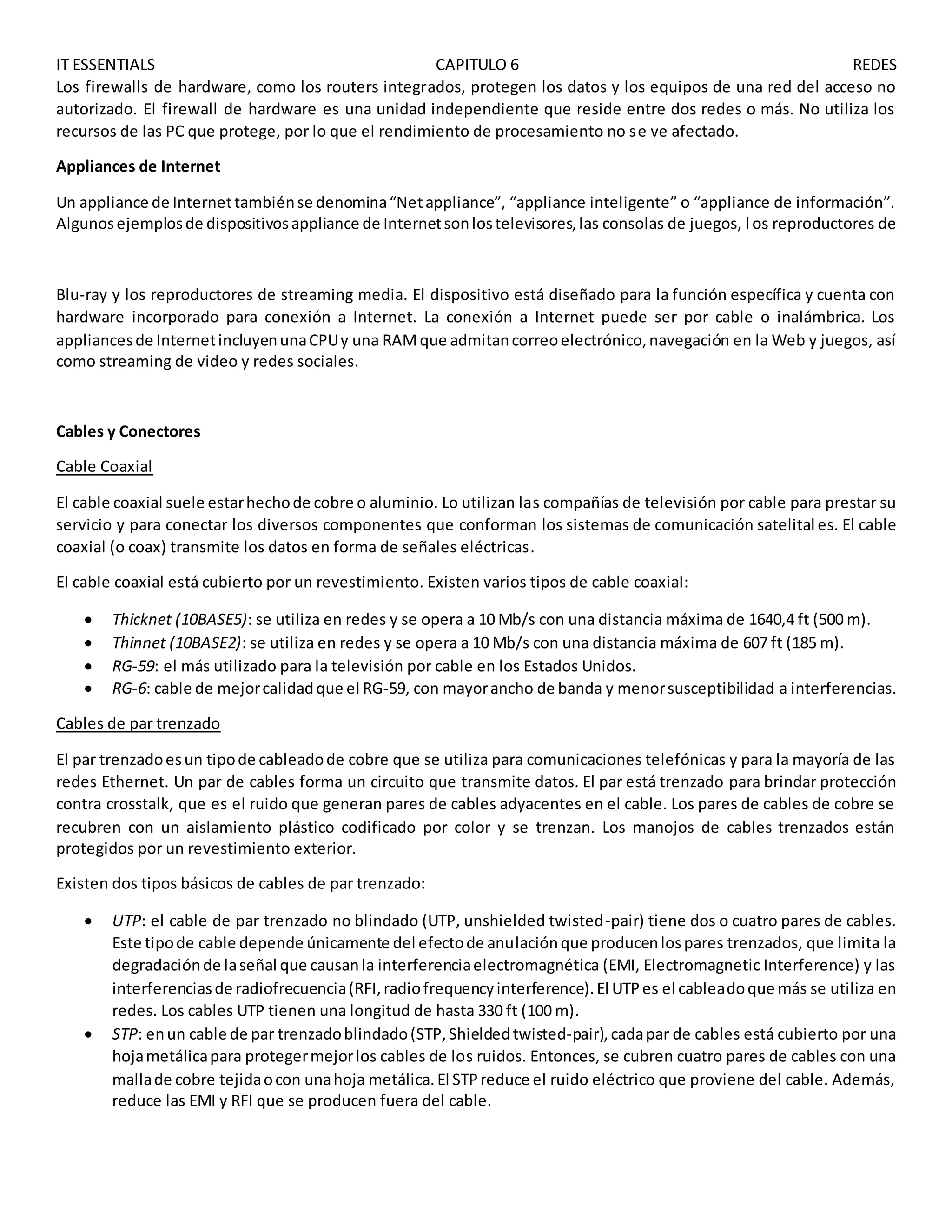 IT ESSENTIALS CAPITULO 6 REDES
Los firewalls de hardware, como los routers integrados, protegen los datos y los equipos de una red del acceso no
autorizado. El firewall de hardware es una unidad independiente que reside entre dos redes o más. No utiliza los
recursos de las PC que protege, por lo que el rendimiento de procesamiento no se ve afectado.
Appliances de Internet
Un appliance de Internettambiénse denomina“Netappliance”, “appliance inteligente” o “appliance de información”.
Algunosejemplosde dispositivosappliance de Internetsonlostelevisores,las consolas de juegos, l os reproductores de
Blu-ray y los reproductores de streaming media. El dispositivo está diseñado para la función específica y cuenta con
hardware incorporado para conexión a Internet. La conexión a Internet puede ser por cable o inalámbrica. Los
appliancesde InternetincluyenunaCPUy una RAMque admitancorreoelectrónico,navegación en la Web y juegos, así
como streaming de video y redes sociales.
Cables y Conectores
Cable Coaxial
El cable coaxial suele estarhechode cobre o aluminio. Lo utilizan las compañías de televisión por cable para prestar su
servicio y para conectar los diversos componentes que conforman los sistemas de comunicación satelital es. El cable
coaxial (o coax) transmite los datos en forma de señales eléctricas.
El cable coaxial está cubierto por un revestimiento. Existen varios tipos de cable coaxial:
 Thicknet (10BASE5): se utiliza en redes y se opera a 10 Mb/s con una distancia máxima de 1640,4 ft (500 m).
 Thinnet (10BASE2): se utiliza en redes y se opera a 10 Mb/s con una distancia máxima de 607 ft (185 m).
 RG-59: el más utilizado para la televisión por cable en los Estados Unidos.
 RG-6: cable de mejorcalidadque el RG-59, con mayorancho de banda y menorsusceptibilidad a interferencias.
Cables de par trenzado
El par trenzadoesun tipode cableadode cobre que se utiliza para comunicaciones telefónicas y para la mayoría de las
redes Ethernet. Un par de cables forma un circuito que transmite datos. El par está trenzado para brindar protección
contra crosstalk, que es el ruido que generan pares de cables adyacentes en el cable. Los pares de cables de cobre se
recubren con un aislamiento plástico codificado por color y se trenzan. Los manojos de cables trenzados están
protegidos por un revestimiento exterior.
Existen dos tipos básicos de cables de par trenzado:
 UTP: el cable de par trenzado no blindado (UTP, unshielded twisted-pair) tiene dos o cuatro pares de cables.
Este tipode cable depende únicamente del efectode anulaciónque producenlospares trenzados, que limita la
degradaciónde laseñal que causanla interferenciaelectromagnética (EMI, Electromagnetic Interference) y las
interferenciasde radiofrecuencia(RFI,radiofrequencyinterference).El UTPes el cableadoque más se utiliza en
redes. Los cables UTP tienen una longitud de hasta 330 ft (100 m).
 STP: enun cable de par trenzadoblindado(STP,Shieldedtwisted-pair),cadapar de cables está cubierto por una
hojametálicapara protegermejorlos cables de los ruidos. Entonces, se cubren cuatro pares de cables con una
mallade cobre tejidaocon unahoja metálica.El STPreduce el ruido eléctrico que proviene del cable. Además,
reduce las EMI y RFI que se producen fuera del cable.
 