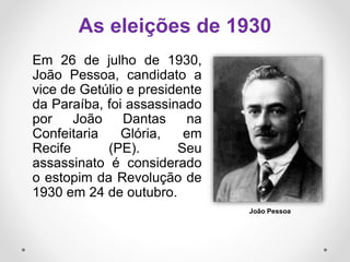Em 26 de julho de 1930,
João Pessoa, candidato a
vice de Getúlio e presidente
da Paraíba, foi assassinado
por João Dantas na
Confeitaria Glória, em
Recife (PE). Seu
assassinato é considerado
o estopim da Revolução de
1930 em 24 de outubro.
As eleições de 1930
João Pessoa
 