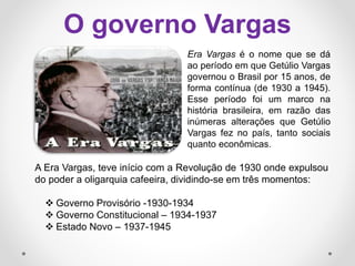 O governo Vargas
A Era Vargas, teve início com a Revolução de 1930 onde expulsou
do poder a oligarquia cafeeira, dividindo-se em três momentos:
 Governo Provisório -1930-1934
 Governo Constitucional – 1934-1937
 Estado Novo – 1937-1945
Era Vargas é o nome que se dá
ao período em que Getúlio Vargas
governou o Brasil por 15 anos, de
forma contínua (de 1930 a 1945).
Esse período foi um marco na
história brasileira, em razão das
inúmeras alterações que Getúlio
Vargas fez no país, tanto sociais
quanto econômicas.
 