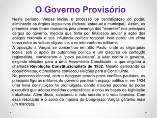 Neste período, Vargas iniciou o processo de centralização do poder,
eliminando os órgãos legislativos (federal, estadual e municipal). Assim, os
primeiros anos foram marcados pela presença dos “tenentes” nos principais
cargos do governo, medida que tinha por finalidade anular a ação dos
antigos coronéis e sua influência política regional. Isso gerou um clima
tenso entre as velhas oligarquias e os interventores militares.
A oposição a Vargas se concentrou em São Paulo, onde as oligarquias
locais, sob o apelo da autonomia política e um discurso de conteúdo
regionalista, convocaram o “povo paulistano” a lutar contra o governo,
exigindo eleições para a uma Assembleia Constituinte, o que originou a
chamada Revolução Constitucionalista de 1932. Mesmo derrotando os
oposicionistas, o presidente convocou eleições para a Constituinte.
No processo eleitoral, com o desgaste gerado pelos conflitos paulistas, as
principais figuras militares do governo perderam espaço político e, em 1934
uma nova constituição foi promulgada, dando maiores poderes ao poder
executivo que adotou medidas democráticas e criou as bases da legislação
trabalhista. Além disso, sancionou o voto secreto e o voto feminino. Com
essa resolução e o apoio da maioria do Congresso, Vargas garantiu mais
um mandato.
O Governo Provisório
 