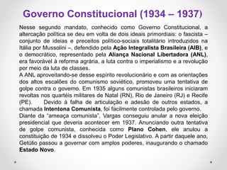 Nesse segundo mandato, conhecido como Governo Constitucional, a
altercação política se deu em volta de dois ideais primordiais: o fascista –
conjunto de ideias e preceitos político-sociais totalitário introduzidos na
Itália por Mussolini –, defendido pela Ação Integralista Brasileira (AIB), e
o democrático, representado pela Aliança Nacional Libertadora (ANL),
era favorável à reforma agrária, a luta contra o imperialismo e a revolução
por meio da luta de classes.
A ANL aproveitando-se desse espírito revolucionário e com as orientações
dos altos escalões do comunismo soviético, promoveu uma tentativa de
golpe contra o governo. Em 1935 alguns comunistas brasileiros iniciaram
revoltas nos quartéis militares de Natal (RN), Rio de Janeiro (RJ) e Recife
(PE). Devido à falha de articulação e adesão de outros estados, a
chamada Intentona Comunista, foi facilmente controlada pelo governo.
Diante da “ameaça comunista”, Vargas conseguiu anular a nova eleição
presidencial que deveria acontecer em 1937. Anunciando outra tentativa
de golpe comunista, conhecida como Plano Cohen, ele anulou a
constituição de 1934 e dissolveu o Poder Legislativo. A partir daquele ano,
Getúlio passou a governar com amplos poderes, inaugurando o chamado
Estado Novo.
Governo Constitucional (1934 – 1937)
 