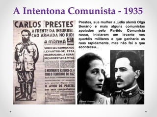 A Intentona Comunista - 1935
Prestes, sua mulher a judia alemã Olga
Benário e mais alguns comunistas
apoiados pelo Partido Comunista
russo, iniciaram um levante nos
quartéis militares e que ganharia as
ruas rapidamente, mas não foi o que
aconteceu...
 
