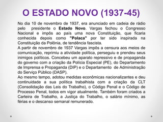 O ESTADO NOVO (1937-45)
No dia 10 de novembro de 1937, era anunciado em cadeia de rádio
pelo presidente o Estado Novo. Vargas fechou o Congresso
Nacional e impôs ao país uma nova Constituição, que ficaria
conhecida depois como "Polaca" por ter sido inspirada na
Constituição da Polônia, de tendência fascista.
A partir de novembro de 1937 Vargas impôs a censura aos meios de
comunicação, reprimiu a atividade política, perseguiu e prendeu seus
inimigos políticos. Concebeu um aparato repressivo e de propaganda
do governo com a criação da Polícia Especial (PE), do Departamento
de Imprensa e Propaganda (DIP) e o Departamento de Administração
do Serviço Público (DASP).
Ao mesmo tempo, adotou medidas econômicas nacionalizantes e deu
continuidade a sua política trabalhista com a criação da CLT
(Consolidação das Leis do Trabalho), o Código Penal e o Código de
Processo Penal, todos em vigor atualmente. Também foram criados a
Carteira de Trabalho, a Justiça do Trabalho, o salário mínimo, as
férias e o descanso semanal remunerado.
 