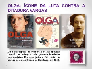 Olga era esposa de Prestes e estava grávida
quando foi entregue pelo governo brasileiro
aos nazistas. Era uma judia e foi morta no
campo de concentração de Bernburg, em 1942.
OLGA: ÍCONE DA LUTA CONTRA A
DITADURA VARGAS
 