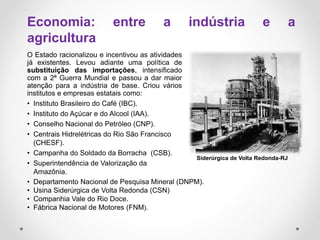 O Estado racionalizou e incentivou as atividades
já existentes. Levou adiante uma política de
substituição das importações, intensificado
com a 2ª Guerra Mundial e passou a dar maior
atenção para a indústria de base. Criou vários
institutos e empresas estatais como:
• Instituto Brasileiro do Café (IBC).
• Instituto do Açúcar e do Alcool (IAA).
• Conselho Nacional do Petróleo (CNP).
• Centrais Hidrelétricas do Rio São Francisco
(CHESF).
• Campanha do Soldado da Borracha (CSB).
• Superintendência de Valorização da
Amazônia.
Siderúrgica de Volta Redonda-RJ
Economia: entre a indústria e a
agricultura
• Departamento Nacional de Pesquisa Mineral (DNPM).
• Usina Siderúrgica de Volta Redonda (CSN)
• Companhia Vale do Rio Doce.
• Fábrica Nacional de Motores (FNM).
 