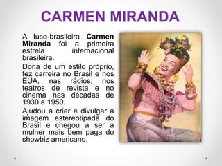 CARMEN MIRANDA
A luso-brasileira Carmen
Miranda foi a primeira
estrela internacional
brasileira.
Dona de um estilo próprio,
fez carreira no Brasil e nos
EUA, nas rádios, nos
teatros de revista e no
cinema nas décadas de
1930 a 1950.
Ajudou a criar e divulgar a
imagem estereotipada do
Brasil e chegou a ser a
mulher mais bem paga do
showbiz americano.
 