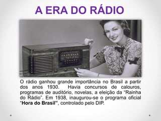 A ERA DO RÁDIO
O rádio ganhou grande importância no Brasil a partir
dos anos 1930. Havia concursos de calouros,
programas de auditório, novelas, a eleição da “Rainha
do Rádio”. Em 1938, inaugurou-se o programa oficial
“Hora do Brasil”, controlado pelo DIP.
 
