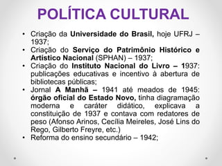 POLÍTICA CULTURAL
• Criação da Universidade do Brasil, hoje UFRJ –
1937;
• Criação do Serviço do Patrimônio Histórico e
Artístico Nacional (SPHAN) – 1937;
• Criação do Instituto Nacional do Livro – 1937:
publicações educativas e incentivo à abertura de
bibliotecas públicas;
• Jornal A Manhã – 1941 até meados de 1945:
órgão oficial do Estado Novo, tinha diagramação
moderna e caráter didático, explicava a
constituição de 1937 e contava com redatores de
peso (Afonso Arinos, Cecília Meireles, José Lins do
Rego, Gilberto Freyre, etc.)
• Reforma do ensino secundário – 1942;
 