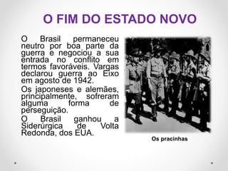 O FIM DO ESTADO NOVO
O Brasil permaneceu
neutro por boa parte da
guerra e negociou a sua
entrada no conflito em
termos favoráveis. Vargas
declarou guerra ao Eixo
em agosto de 1942.
Os japoneses e alemães,
principalmente, sofreram
alguma forma de
perseguição.
O Brasil ganhou a
Siderúrgica de Volta
Redonda, dos EUA.
Os pracinhas
 