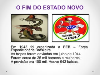 Em 1943 foi organizada a FEB – Força
Expedicionária Brasileira.
As tropas foram enviadas em julho de 1944.
Foram cerca de 25 mil homens e mulheres.
A previsão era 100 mil. Houve 943 baixas.
O FIM DO ESTADO NOVO
 